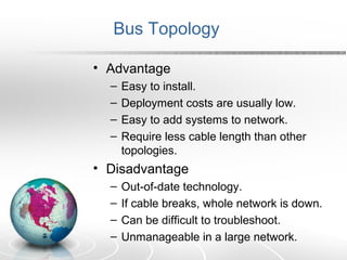 Bus Topology 
• Advantage 
– Easy to install. 
– Deployment costs are usually low. 
– Easy to add systems to network. 
– Require less cable length than other 
topologies. 
• Disadvantage 
– Out-of-date technology. 
– If cable breaks, whole network is down. 
– Can be difficult to troubleshoot. 
– Unmanageable in a large network. 
 