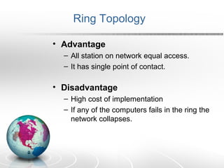 Ring Topology 
• Advantage 
– All station on network equal access. 
– It has single point of contact. 
• Disadvantage 
– High cost of implementation 
– If any of the computers fails in the ring the 
network collapses. 
 