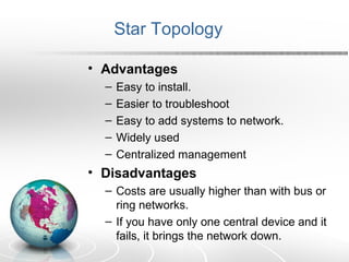 Star Topology 
• Advantages 
– Easy to install. 
– Easier to troubleshoot 
– Easy to add systems to network. 
– Widely used 
– Centralized management 
• Disadvantages 
– Costs are usually higher than with bus or 
ring networks. 
– If you have only one central device and it 
fails, it brings the network down. 
 