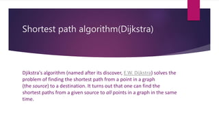 Shortest path algorithm(Dijkstra) 
Djikstra's algorithm (named after its discover, E.W. Dijkstra) solves the 
problem of finding the shortest path from a point in a graph 
(the source) to a destination. It turns out that one can find the 
shortest paths from a given source to all points in a graph in the same 
time. 
 