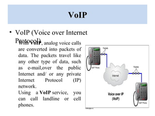 VoIPVoIP
• VoIP (Voice over Internet
Protocol)With VoIP, analog voice calls
are converted into packets of
data. The packets travel like
any other type of data, such
as e-mail,over the public
Internet and/ or any private
Internet Protocol (IP)
network.
Using a VoIP service, you
can call landline or cell
phones.
 