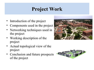Project WorkProject Work
• Introduction of the project
• Components used in the project
• Networking techniques used in
the project
• Working description of the
project
• Actual topological view of the
project
• Conclusion and future prospects
of the project
 