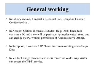 General workingGeneral working
• In Library section, it consist a E-Journal Lab, Reception Counter,
Conference Hall.
• In Account Section, it consist 3 Student Help-Desk. Each desk
contains a PC and there will be port security implemented, so no one
can change the PC without permission of Administrative Officer.
• In Reception, It consists 2 IP Phone for communicating and a Help-
Desk
• In Visitor Lounge there are a wireless router for Wi-Fi. Any visitor
can access the Wi-Fi service.
 