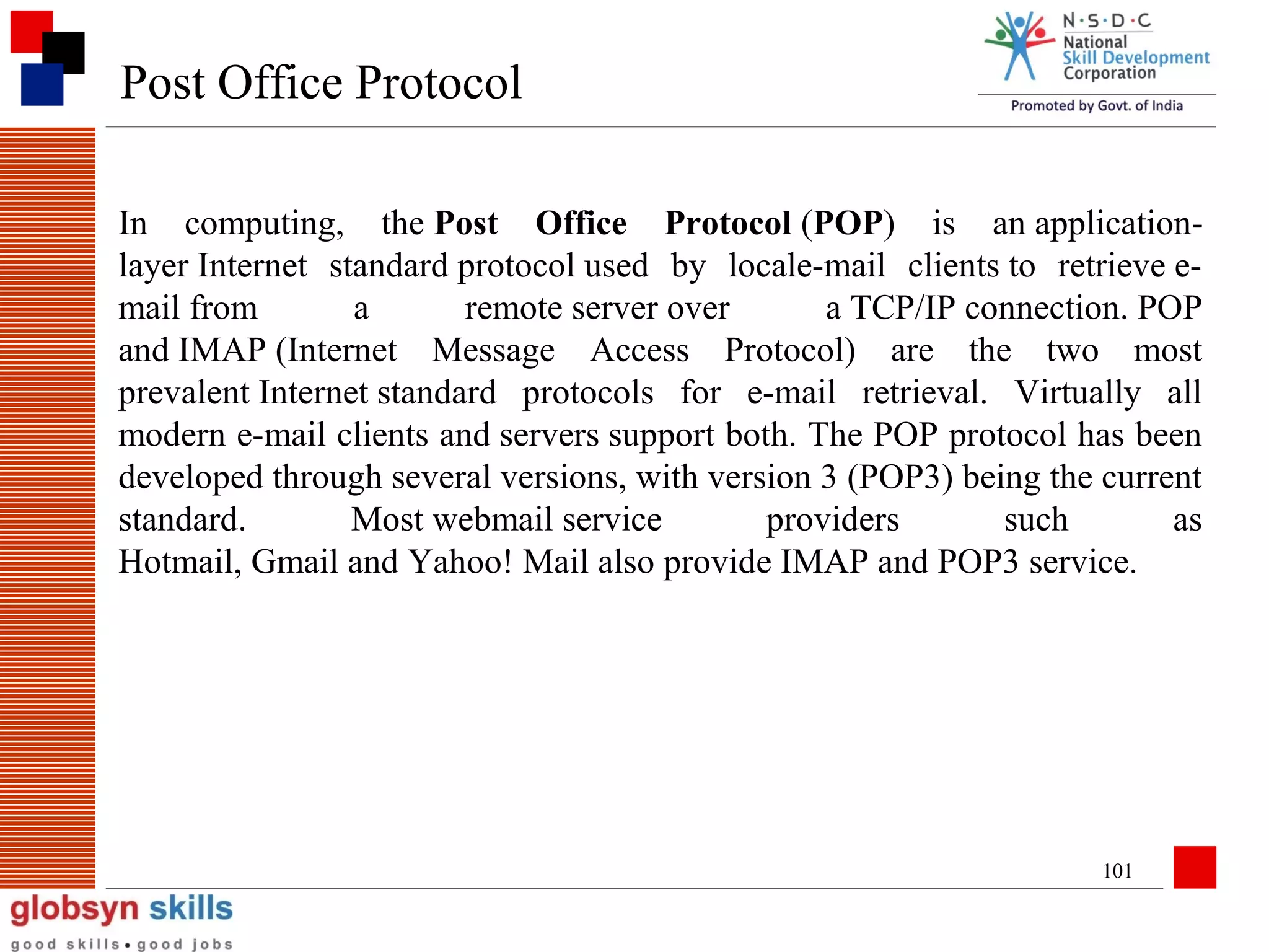 Post Office Protocol
In computing, the Post Office Protocol (POP) is an applicationlayer Internet standard protocol used by locale-mail clients to retrieve email from
a
remote server over
a TCP/IP connection. POP
and IMAP (Internet Message Access Protocol) are the two most
prevalent Internet standard protocols for e-mail retrieval. Virtually all
modern e-mail clients and servers support both. The POP protocol has been
developed through several versions, with version 3 (POP3) being the current
standard.
Most webmail service
providers
such
as
Hotmail, Gmail and Yahoo! Mail also provide IMAP and POP3 service.

101

 