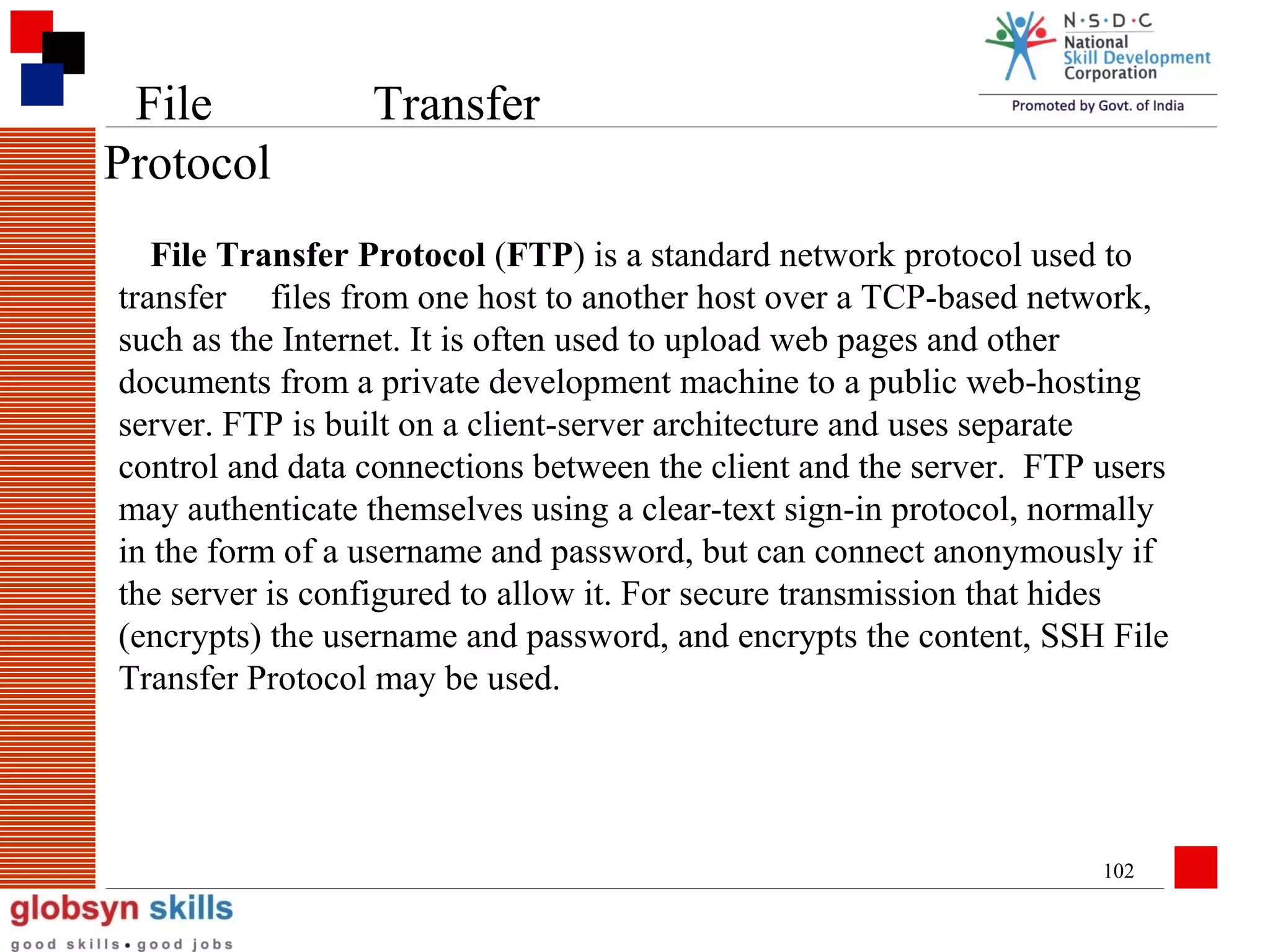 File
Protocol

Transfer

File Transfer Protocol (FTP) is a standard network protocol used to
transfer files from one host to another host over a TCP-based network,
such as the Internet. It is often used to upload web pages and other
documents from a private development machine to a public web-hosting
server. FTP is built on a client-server architecture and uses separate
control and data connections between the client and the server. FTP users
may authenticate themselves using a clear-text sign-in protocol, normally
in the form of a username and password, but can connect anonymously if
the server is configured to allow it. For secure transmission that hides
(encrypts) the username and password, and encrypts the content, SSH File
Transfer Protocol may be used.

102

 