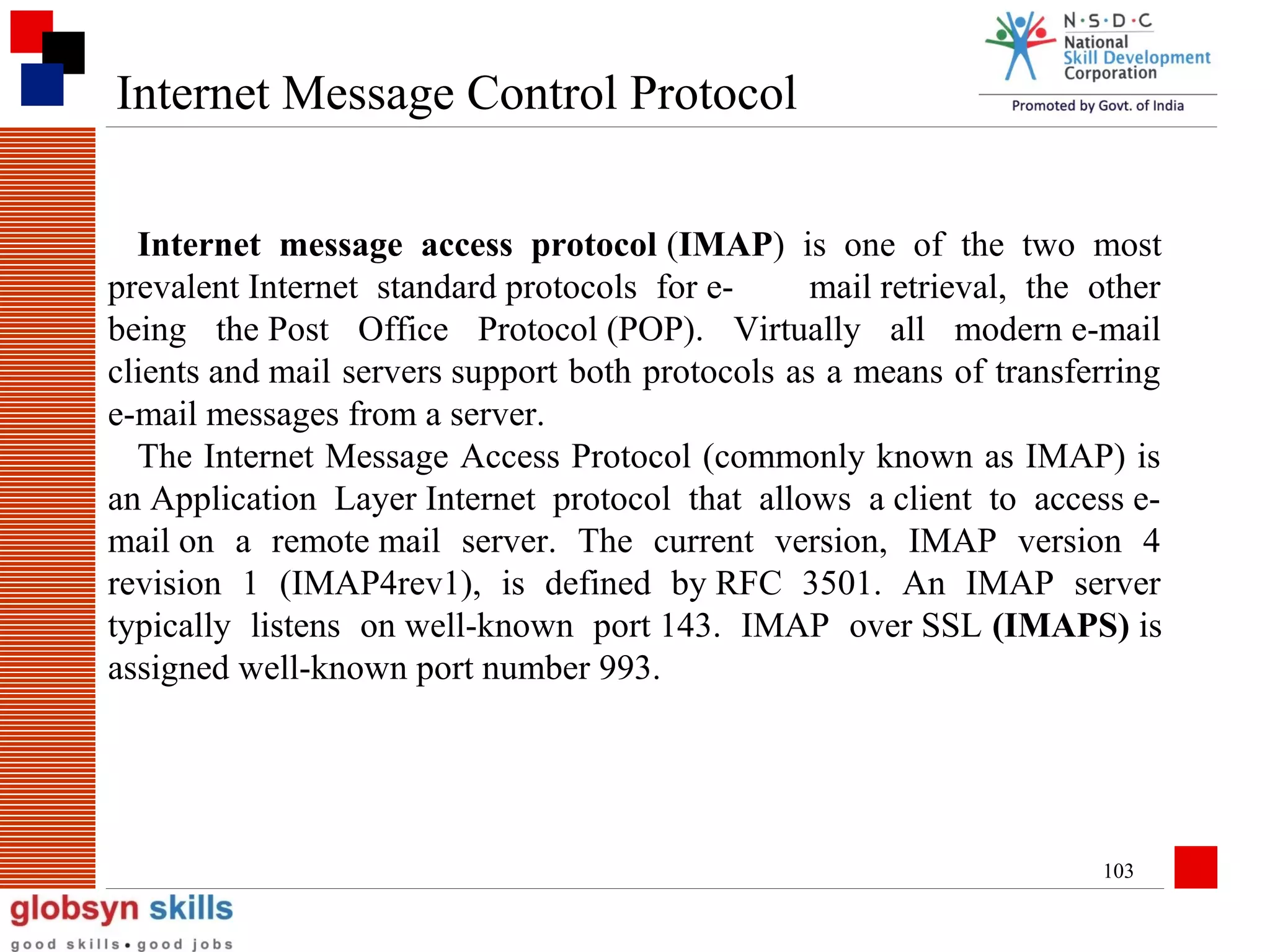 Internet Message Control Protocol
Internet message access protocol (IMAP) is one of the two most
prevalent Internet standard protocols for email retrieval, the other
being the Post Office Protocol (POP). Virtually all modern e-mail
clients and mail servers support both protocols as a means of transferring
e-mail messages from a server.
The Internet Message Access Protocol (commonly known as IMAP) is
an Application Layer Internet protocol that allows a client to access email on a remote mail server. The current version, IMAP version 4
revision 1 (IMAP4rev1), is defined by RFC 3501. An IMAP server
typically listens on well-known port 143. IMAP over SSL (IMAPS) is
assigned well-known port number 993.

103

 
