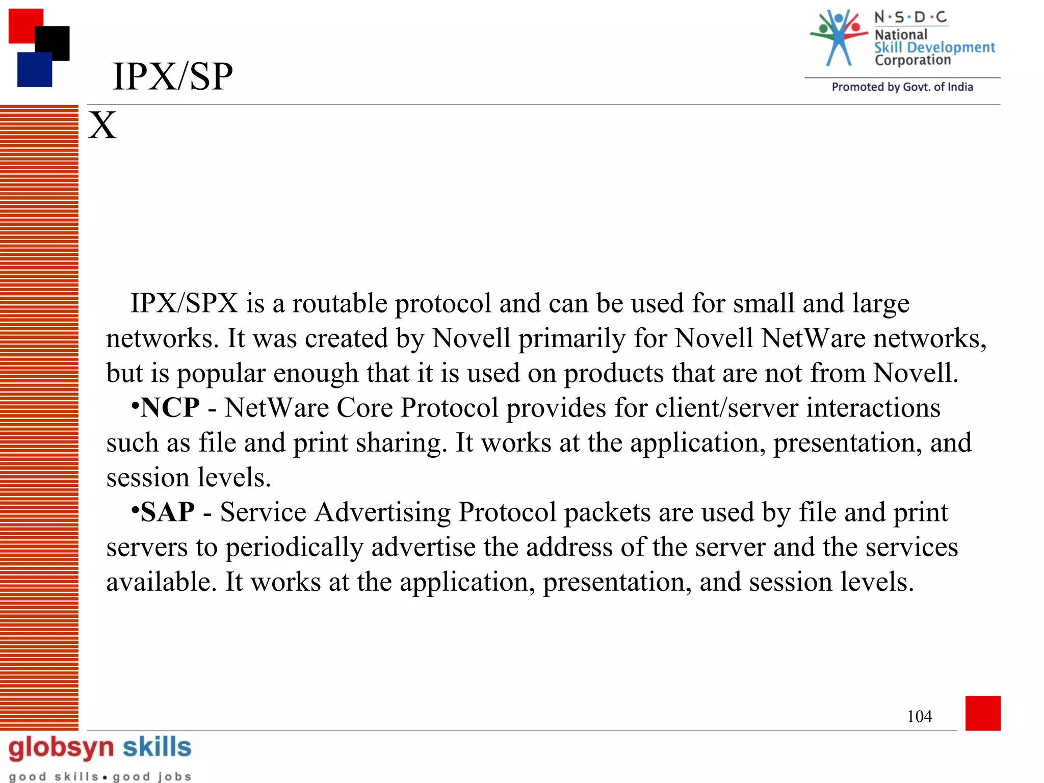 IPX/SP
X

IPX/SPX is a routable protocol and can be used for small and large
networks. It was created by Novell primarily for Novell NetWare networks,
but is popular enough that it is used on products that are not from Novell.
•NCP - NetWare Core Protocol provides for client/server interactions
such as file and print sharing. It works at the application, presentation, and
session levels.
•SAP - Service Advertising Protocol packets are used by file and print
servers to periodically advertise the address of the server and the services
available. It works at the application, presentation, and session levels.

104

 