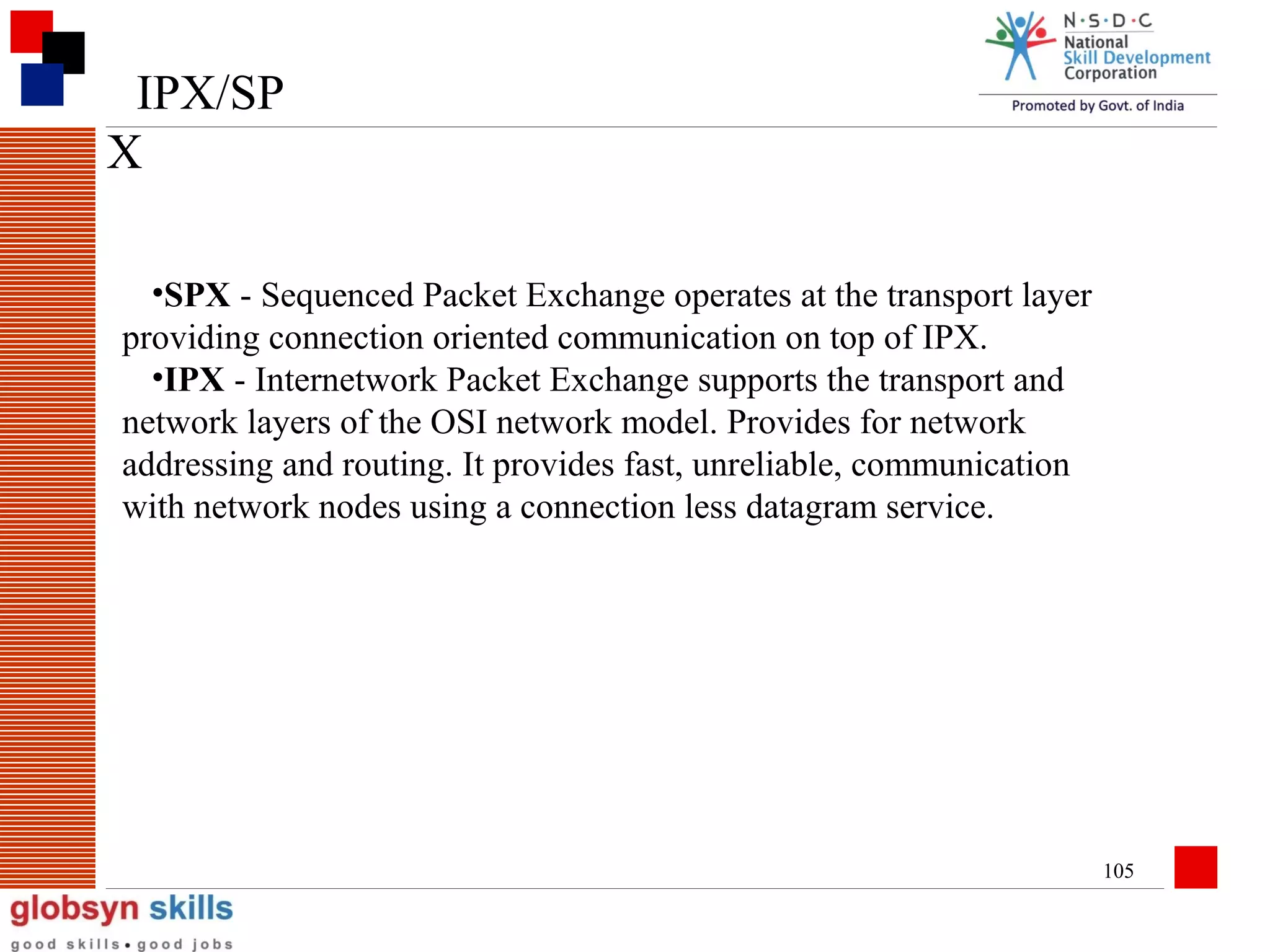 IPX/SP
X
•SPX - Sequenced Packet Exchange operates at the transport layer
providing connection oriented communication on top of IPX.
•IPX - Internetwork Packet Exchange supports the transport and
network layers of the OSI network model. Provides for network
addressing and routing. It provides fast, unreliable, communication
with network nodes using a connection less datagram service.

105

 