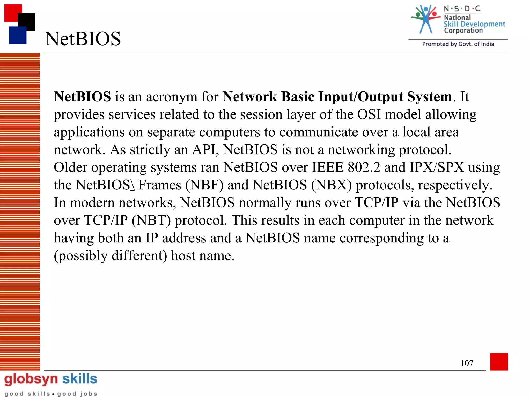 NetBIOS
NetBIOS is an acronym for Network Basic Input/Output System. It
provides services related to the session layer of the OSI model allowing
applications on separate computers to communicate over a local area
network. As strictly an API, NetBIOS is not a networking protocol.
Older operating systems ran NetBIOS over IEEE 802.2 and IPX/SPX using
the NetBIOS Frames (NBF) and NetBIOS (NBX) protocols, respectively.
In modern networks, NetBIOS normally runs over TCP/IP via the NetBIOS
over TCP/IP (NBT) protocol. This results in each computer in the network
having both an IP address and a NetBIOS name corresponding to a
(possibly different) host name.

107

 