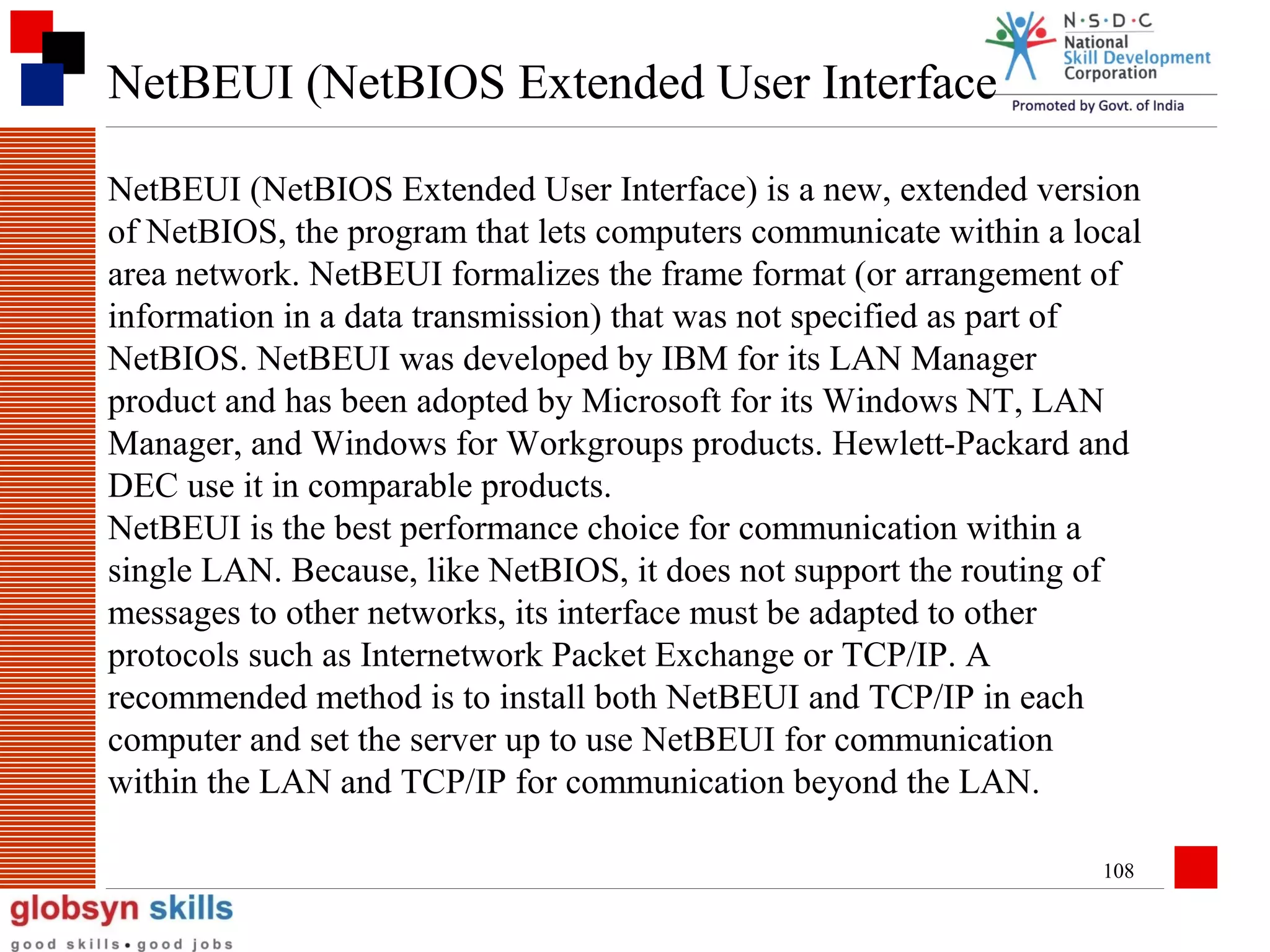 NetBEUI (NetBIOS Extended User Interface
NetBEUI (NetBIOS Extended User Interface) is a new, extended version
of NetBIOS, the program that lets computers communicate within a local
area network. NetBEUI formalizes the frame format (or arrangement of
information in a data transmission) that was not specified as part of
NetBIOS. NetBEUI was developed by IBM for its LAN Manager
product and has been adopted by Microsoft for its Windows NT, LAN
Manager, and Windows for Workgroups products. Hewlett-Packard and
DEC use it in comparable products.
NetBEUI is the best performance choice for communication within a
single LAN. Because, like NetBIOS, it does not support the routing of
messages to other networks, its interface must be adapted to other
protocols such as Internetwork Packet Exchange or TCP/IP. A
recommended method is to install both NetBEUI and TCP/IP in each
computer and set the server up to use NetBEUI for communication
within the LAN and TCP/IP for communication beyond the LAN.
108

 