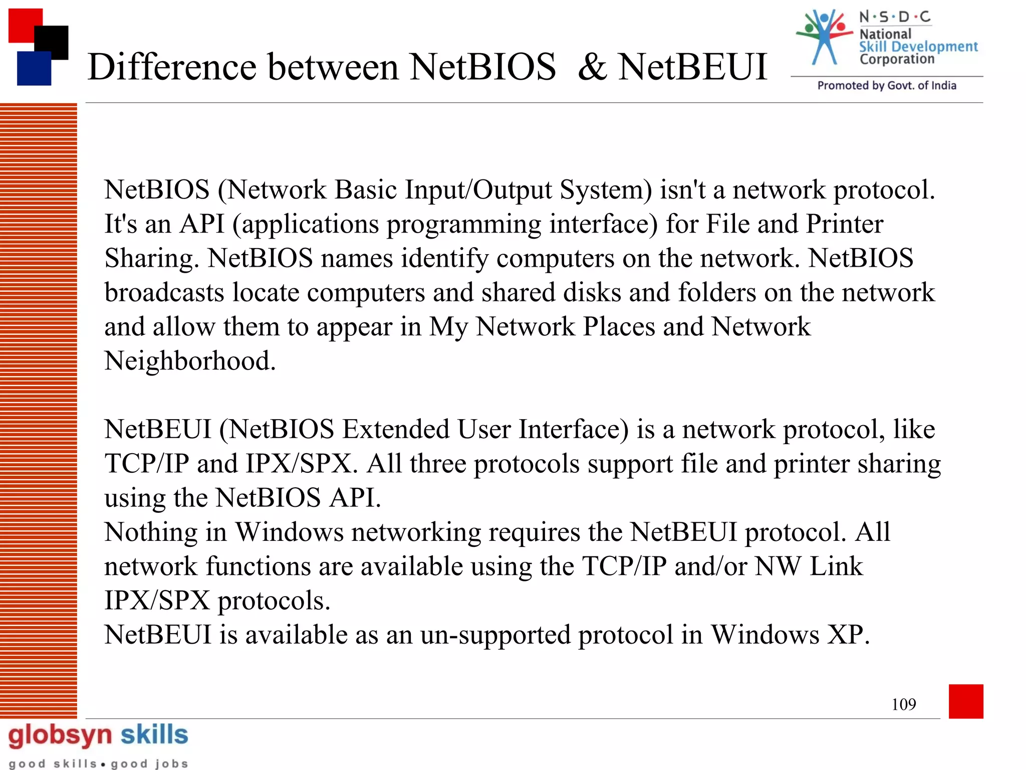 Difference between NetBIOS & NetBEUI
NetBIOS (Network Basic Input/Output System) isn't a network protocol.
It's an API (applications programming interface) for File and Printer
Sharing. NetBIOS names identify computers on the network. NetBIOS
broadcasts locate computers and shared disks and folders on the network
and allow them to appear in My Network Places and Network
Neighborhood.
NetBEUI (NetBIOS Extended User Interface) is a network protocol, like
TCP/IP and IPX/SPX. All three protocols support file and printer sharing
using the NetBIOS API.
Nothing in Windows networking requires the NetBEUI protocol. All
network functions are available using the TCP/IP and/or NW Link
IPX/SPX protocols.
NetBEUI is available as an un-supported protocol in Windows XP.
109

 