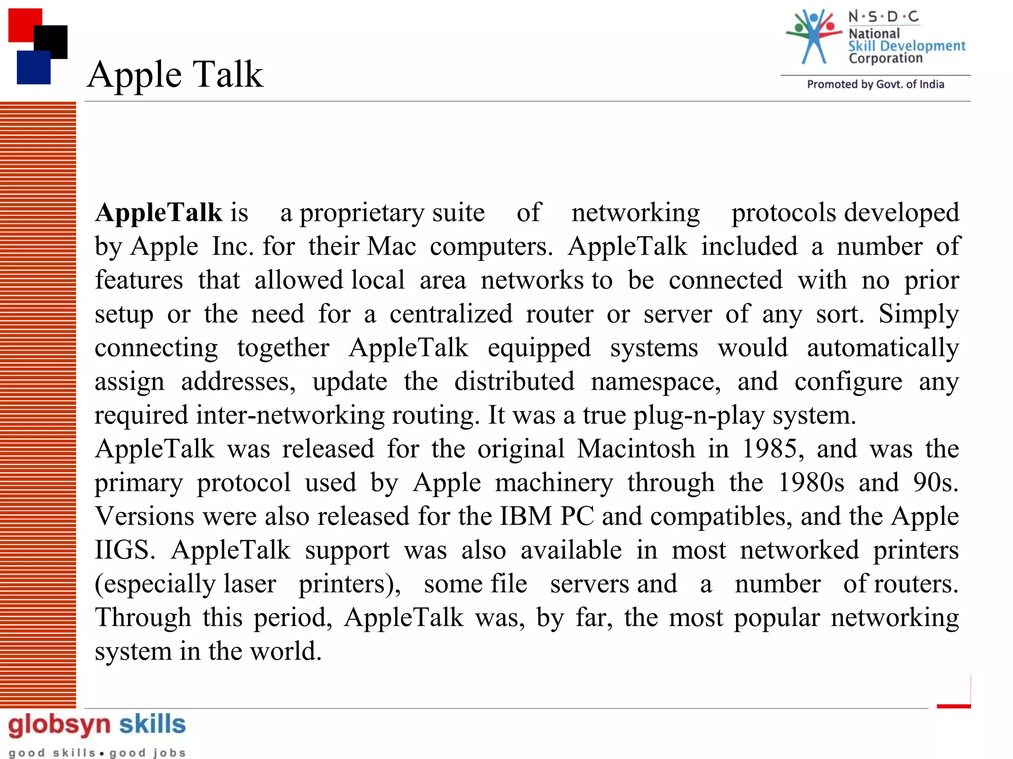 Apple Talk

AppleTalk is a proprietary suite of networking protocols developed
by Apple Inc. for their Mac computers. AppleTalk included a number of
features that allowed local area networks to be connected with no prior
setup or the need for a centralized router or server of any sort. Simply
connecting together AppleTalk equipped systems would automatically
assign addresses, update the distributed namespace, and configure any
required inter-networking routing. It was a true plug-n-play system.
AppleTalk was released for the original Macintosh in 1985, and was the
primary protocol used by Apple machinery through the 1980s and 90s.
Versions were also released for the IBM PC and compatibles, and the Apple
IIGS. AppleTalk support was also available in most networked printers
(especially laser printers), some file servers and a number of routers.
Through this period, AppleTalk was, by far, the most popular networking
system in the world.
110

 
