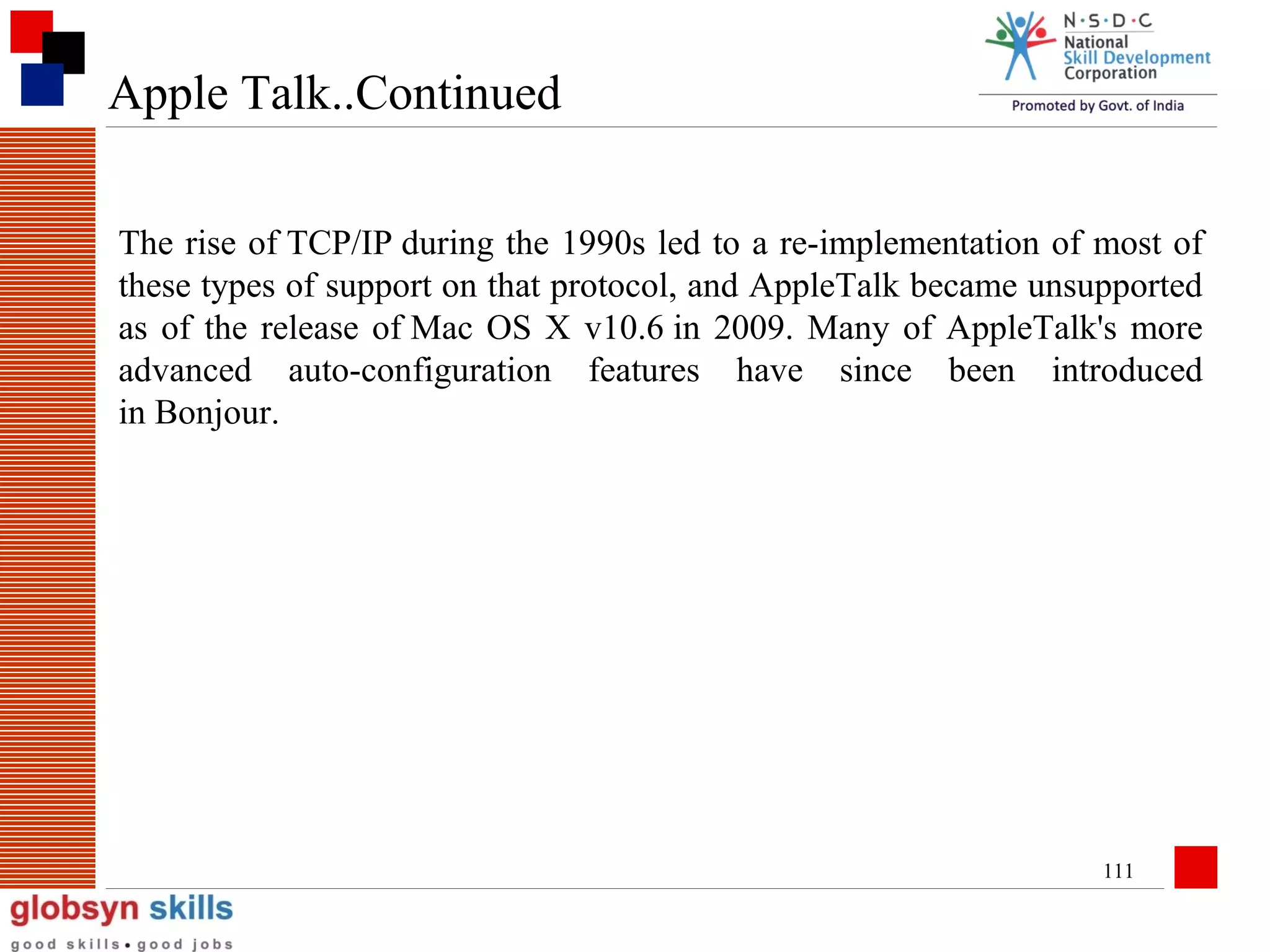 Apple Talk..Continued
The rise of TCP/IP during the 1990s led to a re-implementation of most of
these types of support on that protocol, and AppleTalk became unsupported
as of the release of Mac OS X v10.6 in 2009. Many of AppleTalk's more
advanced auto-configuration features have since been introduced
in Bonjour.

111

 