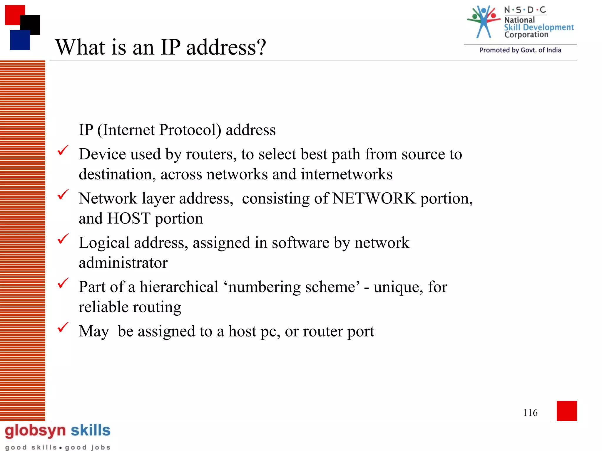 What is an IP address?







IP (Internet Protocol) address
Device used by routers, to select best path from source to
destination, across networks and internetworks
Network layer address, consisting of NETWORK portion,
and HOST portion
Logical address, assigned in software by network
administrator
Part of a hierarchical ‘numbering scheme’ - unique, for
reliable routing
May be assigned to a host pc, or router port

116

 