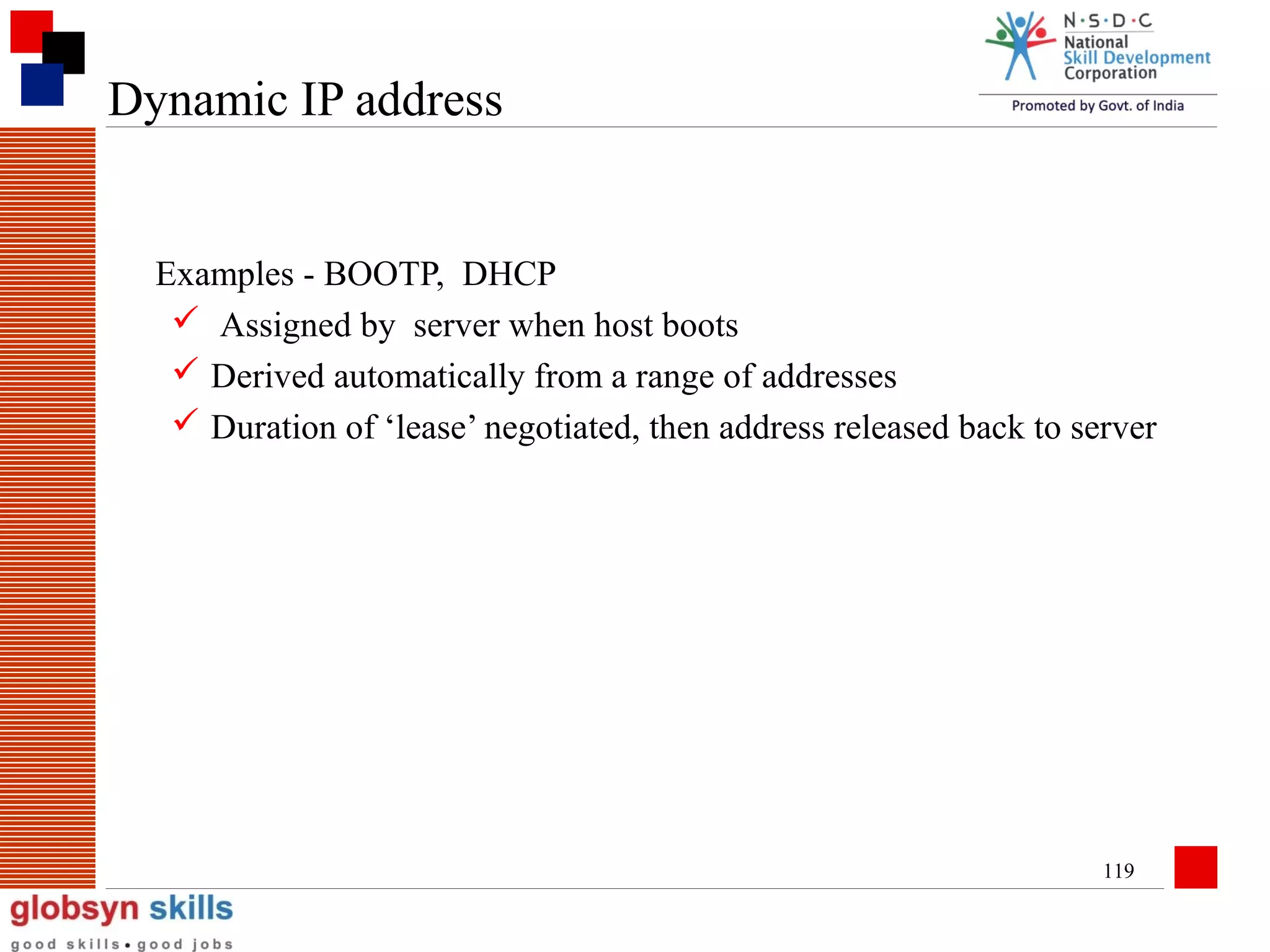Dynamic IP address

Examples - BOOTP, DHCP
 Assigned by server when host boots
 Derived automatically from a range of addresses
 Duration of ‘lease’ negotiated, then address released back to server

119

 