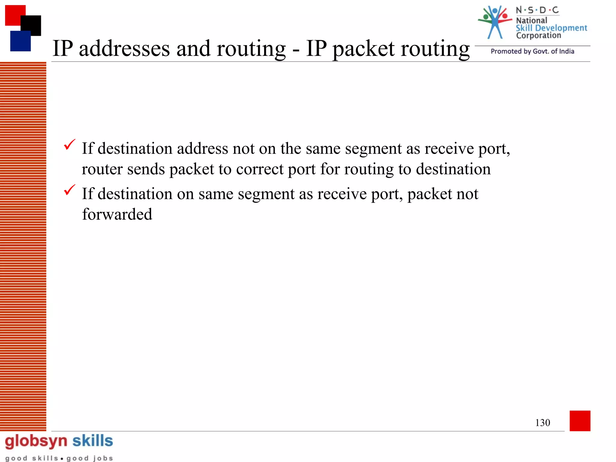 IP addresses and routing - IP packet routing

 If destination address not on the same segment as receive port,
router sends packet to correct port for routing to destination
 If destination on same segment as receive port, packet not
forwarded

130

 