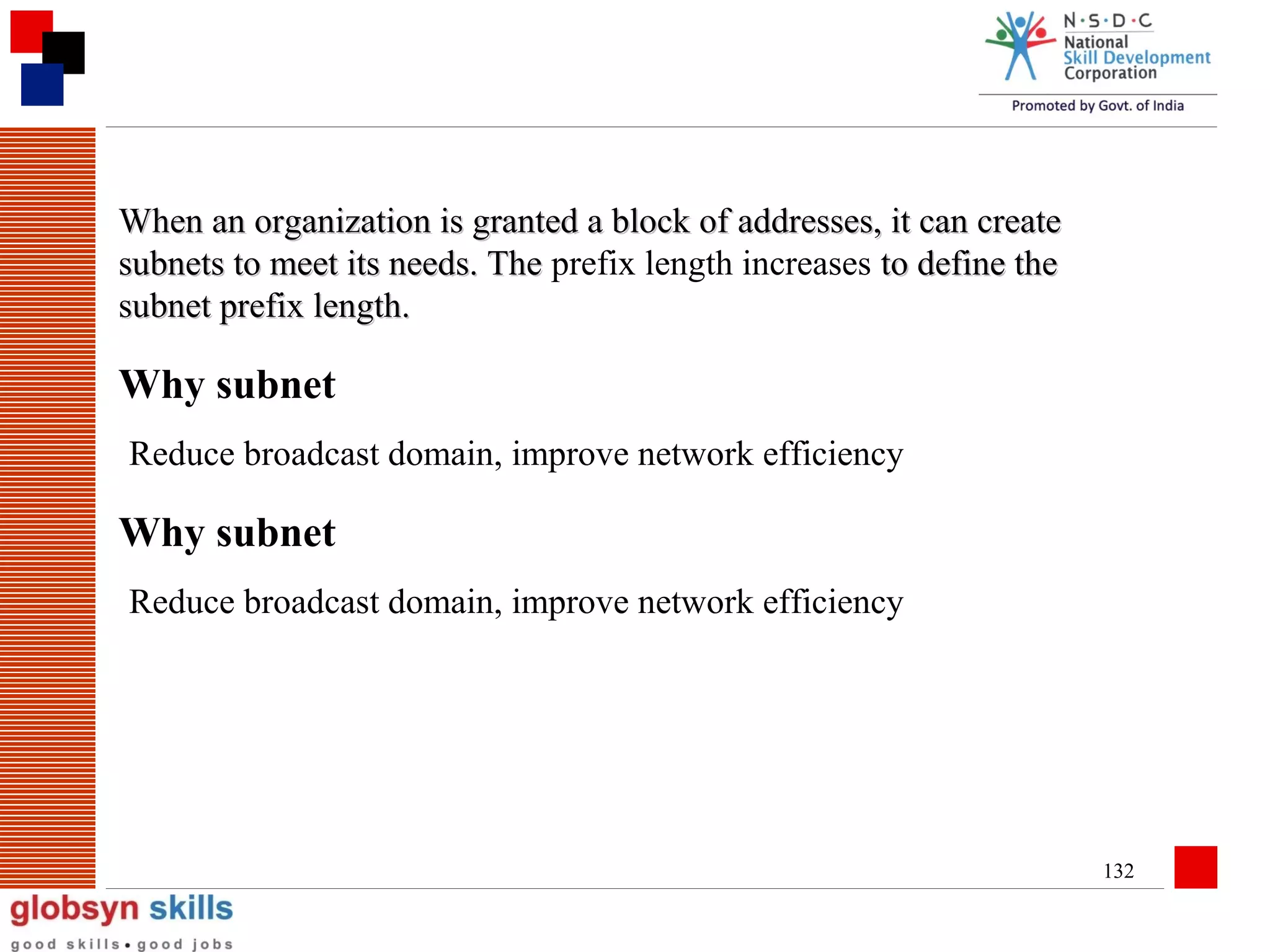 When an organization is granted a block of addresses, it can create
subnets to meet its needs. The prefix length increases to define the
subnet prefix length.

Why subnet
Reduce broadcast domain, improve network efficiency

Why subnet
Reduce broadcast domain, improve network efficiency

132

 