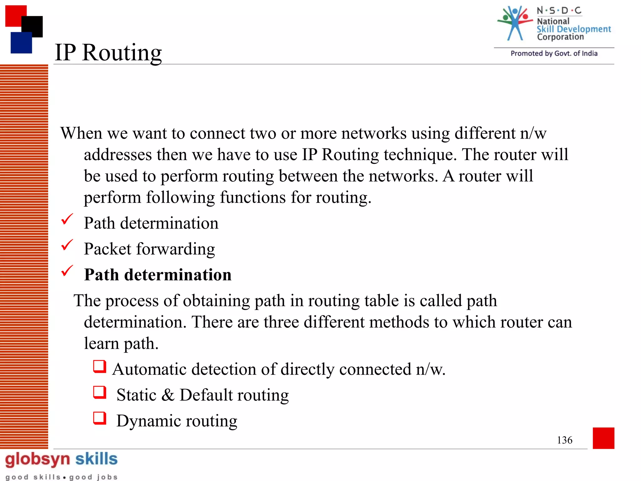 IP Routing
When we want to connect two or more networks using different n/w
addresses then we have to use IP Routing technique. The router will
be used to perform routing between the networks. A router will
perform following functions for routing.
 Path determination
 Packet forwarding
 Path determination
The process of obtaining path in routing table is called path
determination. There are three different methods to which router can
learn path.
 Automatic detection of directly connected n/w.
 Static & Default routing
 Dynamic routing
136

 