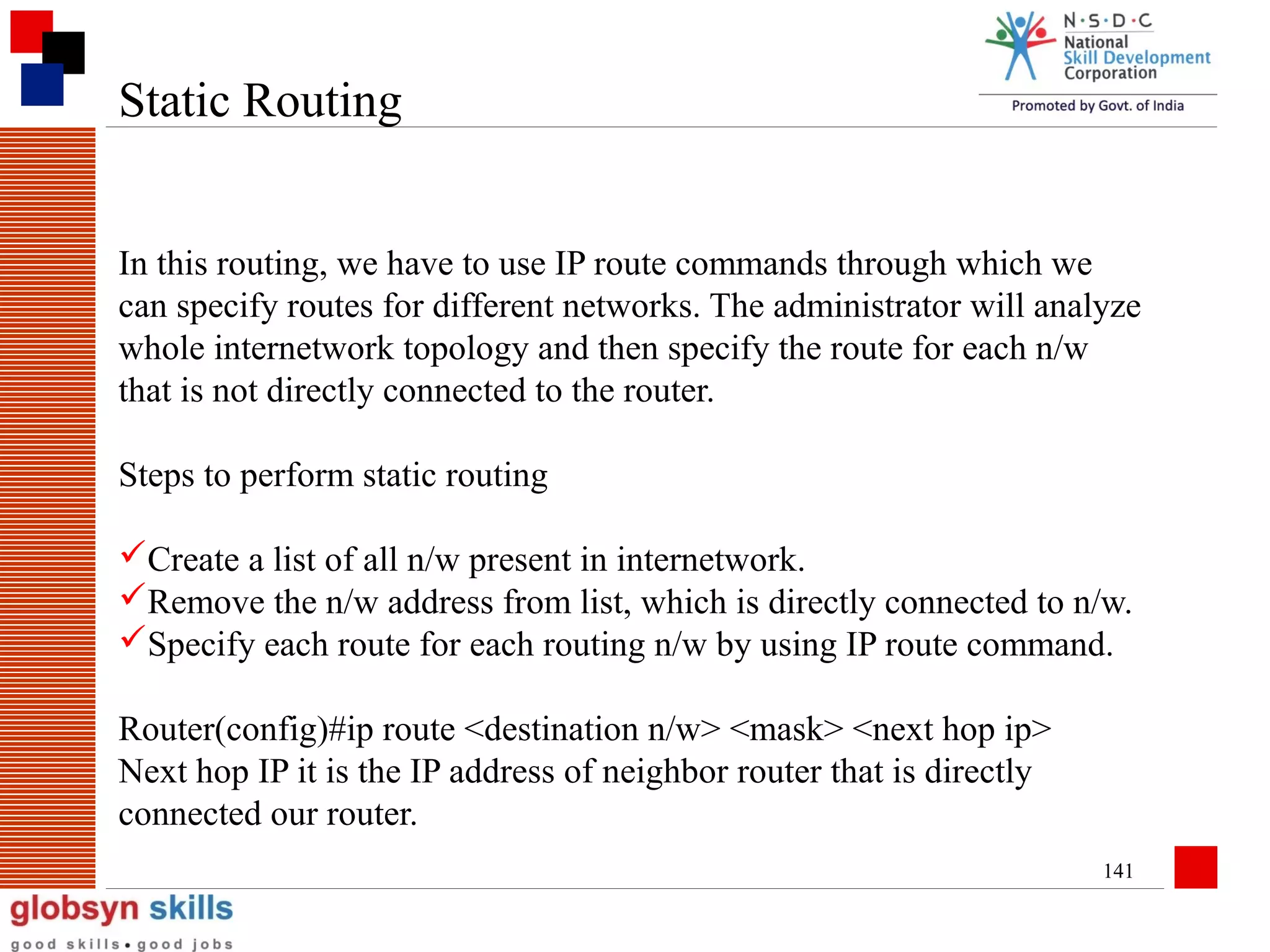 Static Routing
In this routing, we have to use IP route commands through which we
can specify routes for different networks. The administrator will analyze
whole internetwork topology and then specify the route for each n/w
that is not directly connected to the router.
Steps to perform static routing
Create a list of all n/w present in internetwork.
Remove the n/w address from list, which is directly connected to n/w.
Specify each route for each routing n/w by using IP route command.
Router(config)#ip route <destination n/w> <mask> <next hop ip>
Next hop IP it is the IP address of neighbor router that is directly
connected our router.
141

 
