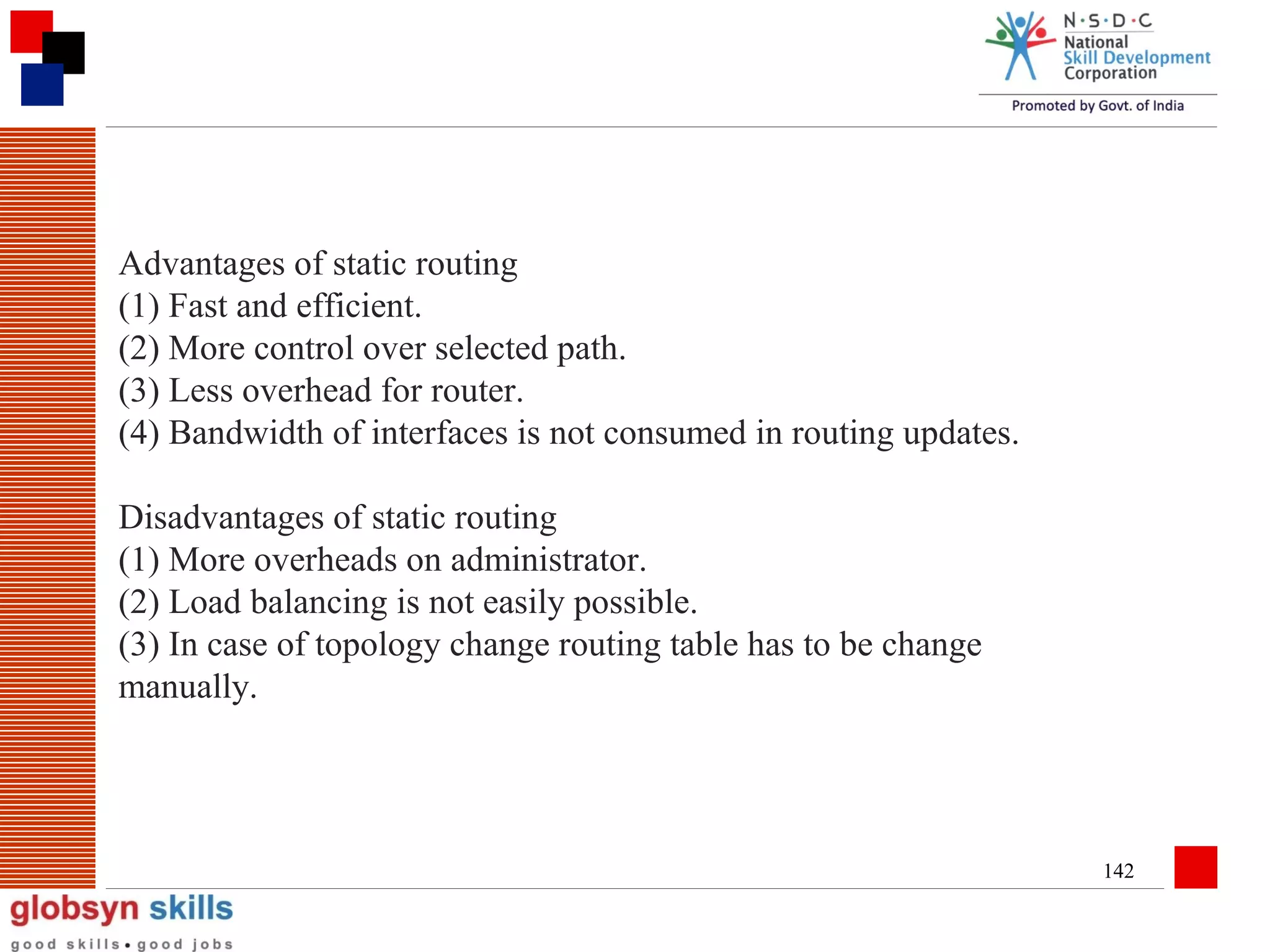 Advantages of static routing
(1) Fast and efficient.
(2) More control over selected path.
(3) Less overhead for router.
(4) Bandwidth of interfaces is not consumed in routing updates.
Disadvantages of static routing
(1) More overheads on administrator.
(2) Load balancing is not easily possible.
(3) In case of topology change routing table has to be change
manually.

142

 
