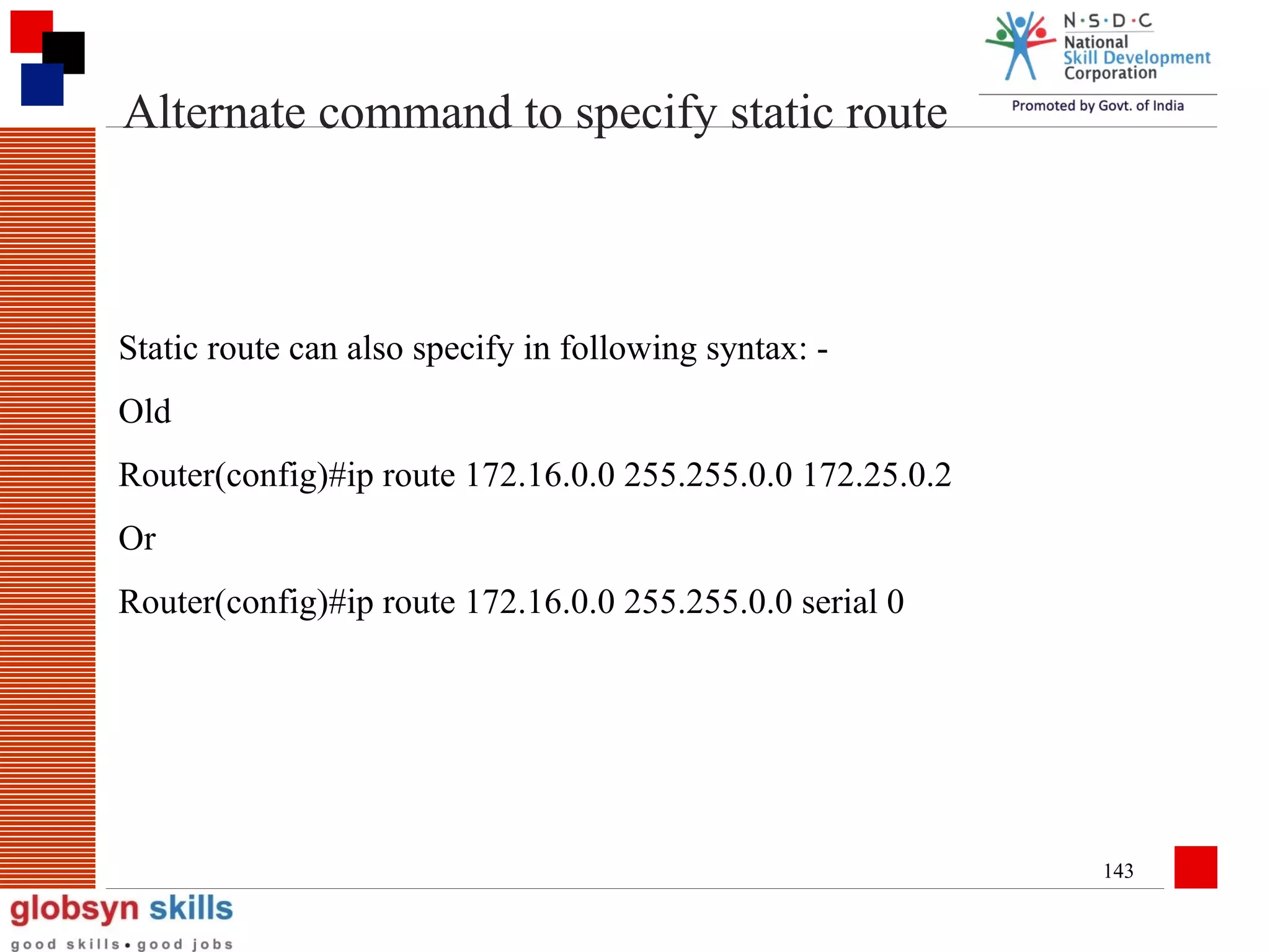 Alternate command to specify static route

Static route can also specify in following syntax: Old
Router(config)#ip route 172.16.0.0 255.255.0.0 172.25.0.2
Or
Router(config)#ip route 172.16.0.0 255.255.0.0 serial 0

143

 