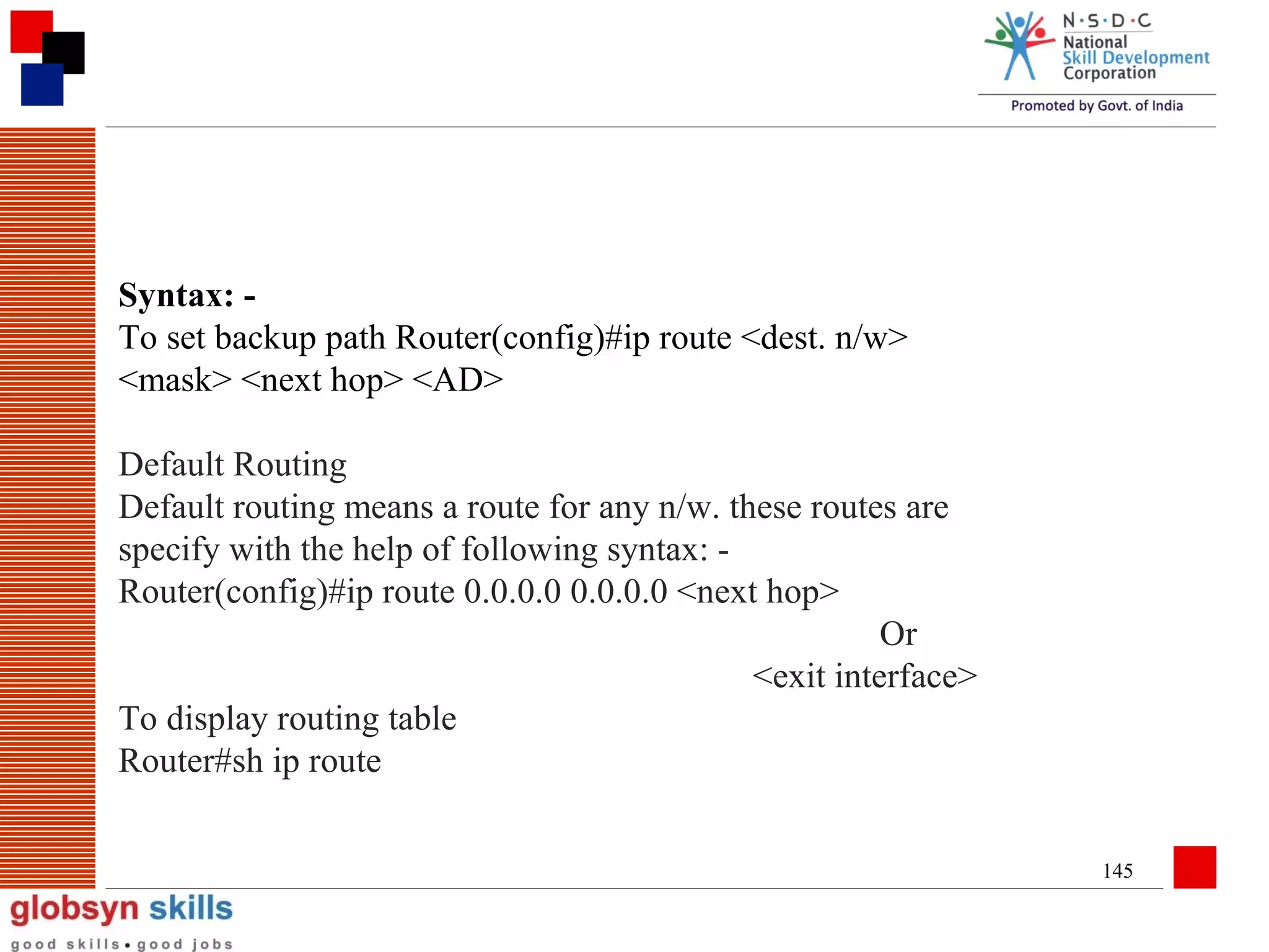 Syntax: To set backup path Router(config)#ip route <dest. n/w>
<mask> <next hop> <AD>
Default Routing
Default routing means a route for any n/w. these routes are
specify with the help of following syntax: Router(config)#ip route 0.0.0.0 0.0.0.0 <next hop>
Or
<exit interface>
To display routing table
Router#sh ip route
145

 