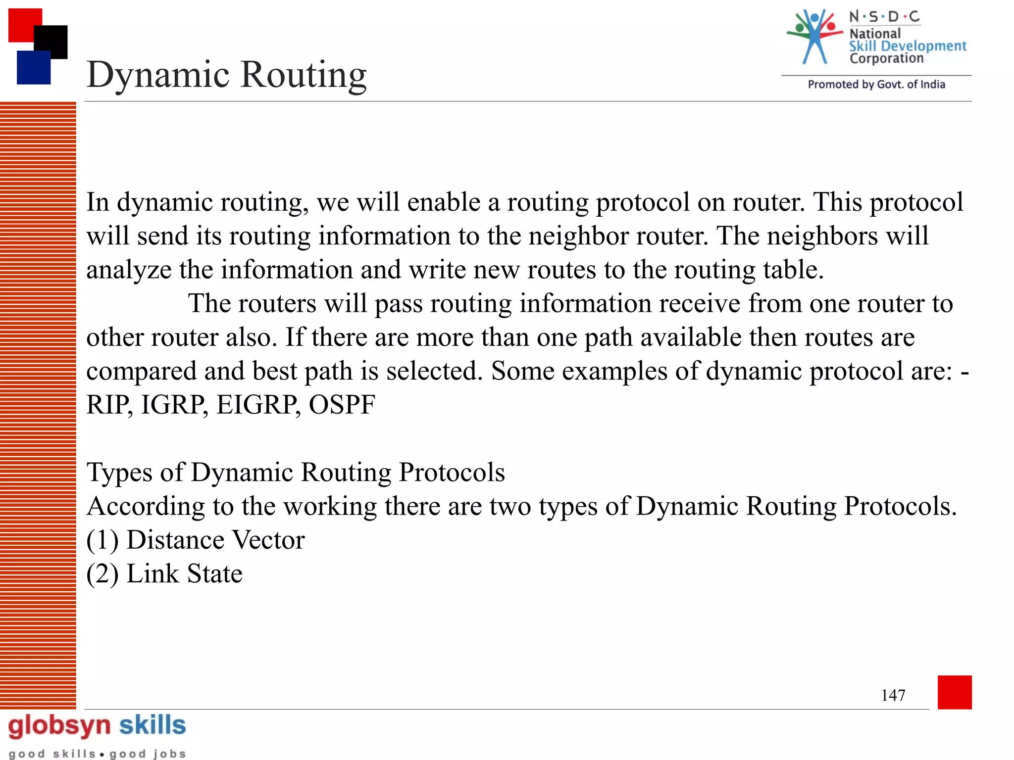 Dynamic Routing
In dynamic routing, we will enable a routing protocol on router. This protocol
will send its routing information to the neighbor router. The neighbors will
analyze the information and write new routes to the routing table.
The routers will pass routing information receive from one router to
other router also. If there are more than one path available then routes are
compared and best path is selected. Some examples of dynamic protocol are: RIP, IGRP, EIGRP, OSPF
Types of Dynamic Routing Protocols
According to the working there are two types of Dynamic Routing Protocols.
(1) Distance Vector
(2) Link State

147

 