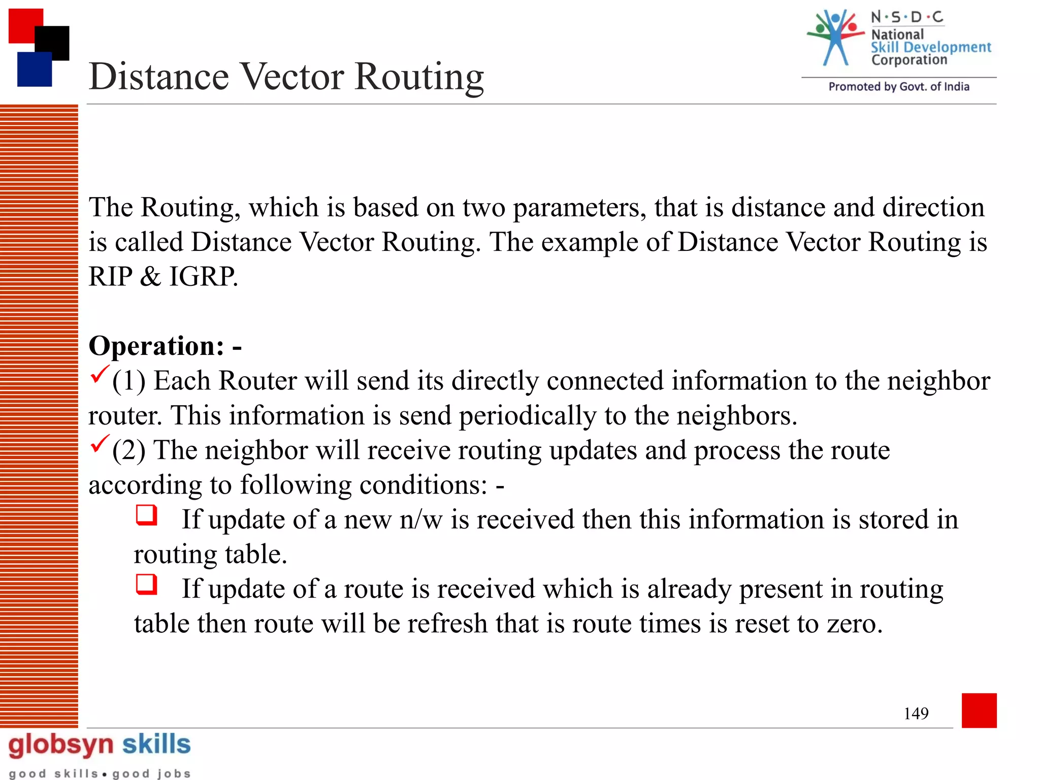 Distance Vector Routing
The Routing, which is based on two parameters, that is distance and direction
is called Distance Vector Routing. The example of Distance Vector Routing is
RIP & IGRP.
Operation: (1) Each Router will send its directly connected information to the neighbor
router. This information is send periodically to the neighbors.
(2) The neighbor will receive routing updates and process the route
according to following conditions:  If update of a new n/w is received then this information is stored in
routing table.
 If update of a route is received which is already present in routing
table then route will be refresh that is route times is reset to zero.
149

 