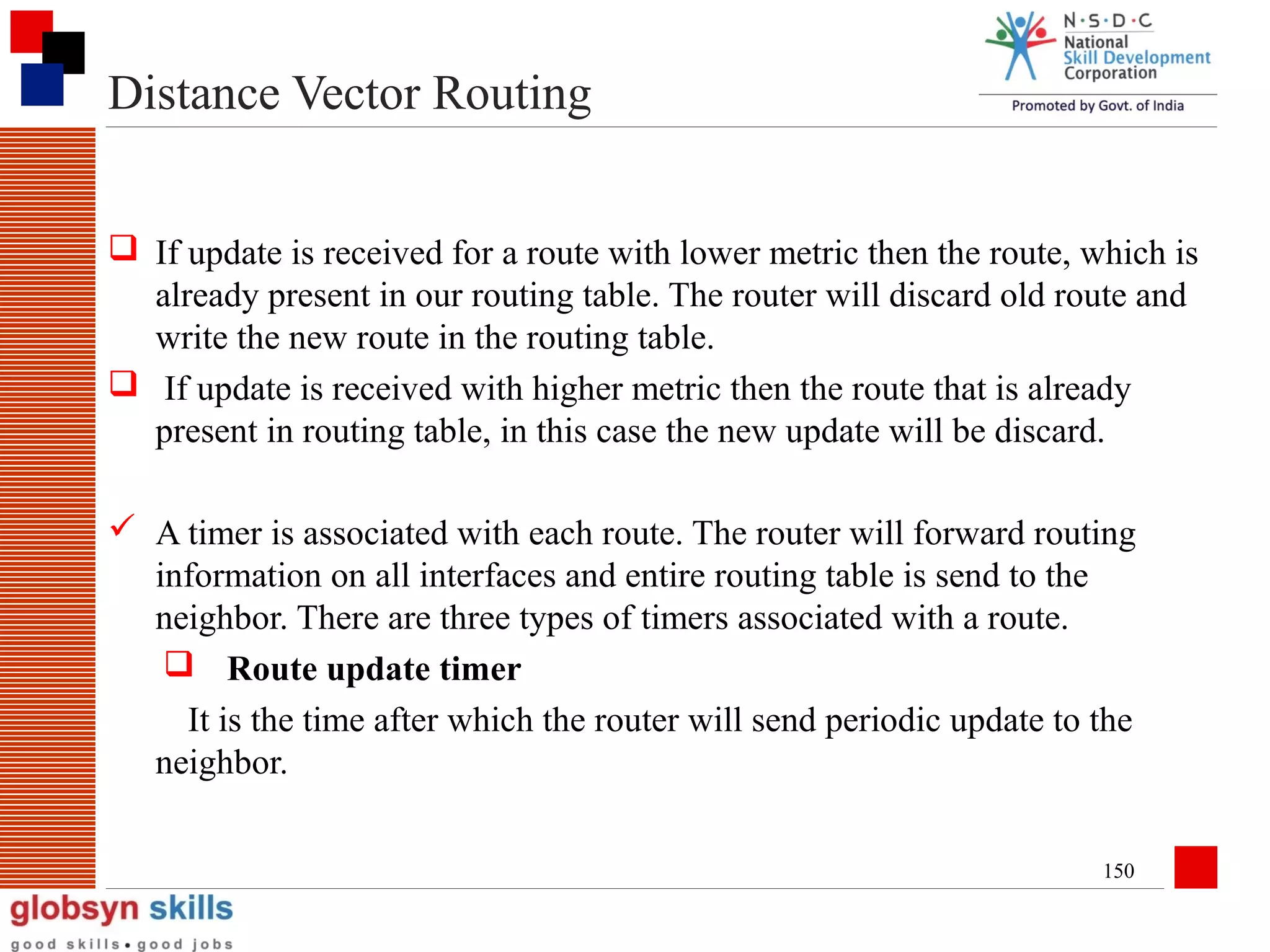 Distance Vector Routing
 If update is received for a route with lower metric then the route, which is
already present in our routing table. The router will discard old route and
write the new route in the routing table.
 If update is received with higher metric then the route that is already
present in routing table, in this case the new update will be discard.
 A timer is associated with each route. The router will forward routing
information on all interfaces and entire routing table is send to the
neighbor. There are three types of timers associated with a route.
 Route update timer
It is the time after which the router will send periodic update to the
neighbor.
150

 