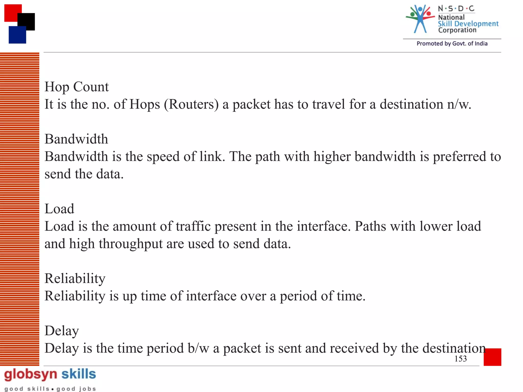 Hop Count
It is the no. of Hops (Routers) a packet has to travel for a destination n/w.
Bandwidth
Bandwidth is the speed of link. The path with higher bandwidth is preferred to
send the data.
Load
Load is the amount of traffic present in the interface. Paths with lower load
and high throughput are used to send data.
Reliability
Reliability is up time of interface over a period of time.
Delay
Delay is the time period b/w a packet is sent and received by the destination
153

 