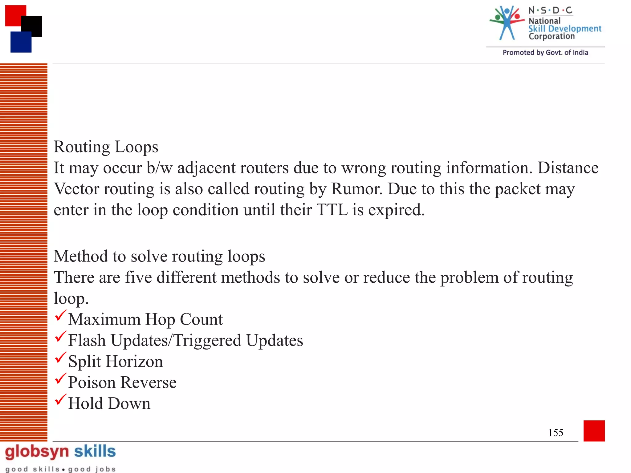 Routing Loops
It may occur b/w adjacent routers due to wrong routing information. Distance
Vector routing is also called routing by Rumor. Due to this the packet may
enter in the loop condition until their TTL is expired.
Method to solve routing loops
There are five different methods to solve or reduce the problem of routing
loop.
Maximum Hop Count
Flash Updates/Triggered Updates
Split Horizon
Poison Reverse
Hold Down
155

 