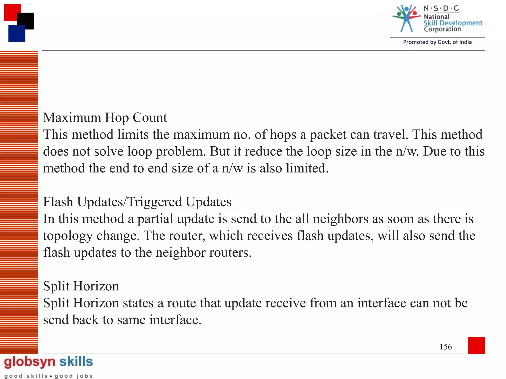 Maximum Hop Count
This method limits the maximum no. of hops a packet can travel. This method
does not solve loop problem. But it reduce the loop size in the n/w. Due to this
method the end to end size of a n/w is also limited.
Flash Updates/Triggered Updates
In this method a partial update is send to the all neighbors as soon as there is
topology change. The router, which receives flash updates, will also send the
flash updates to the neighbor routers.
Split Horizon
Split Horizon states a route that update receive from an interface can not be
send back to same interface.
156

 