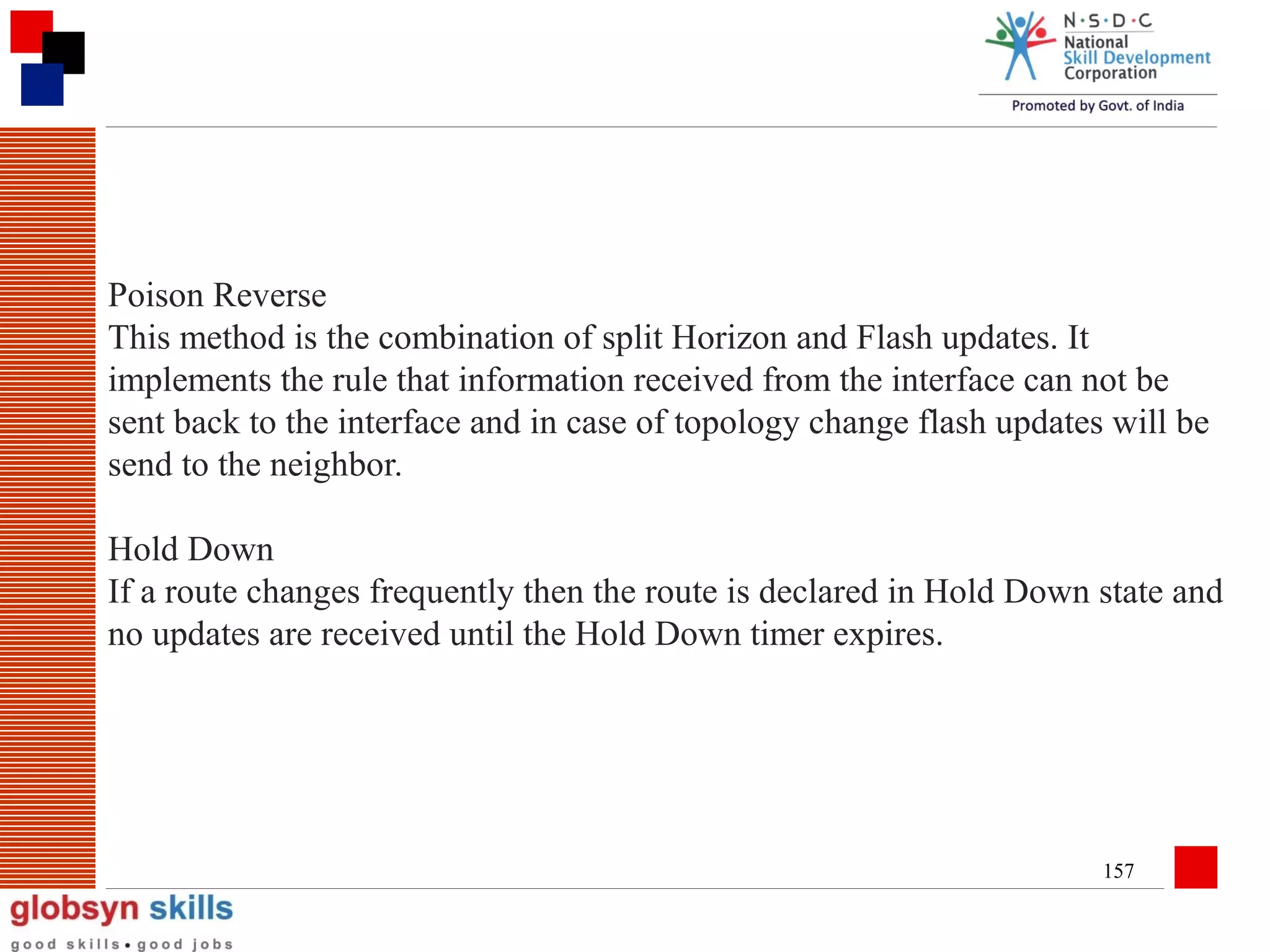 Poison Reverse
This method is the combination of split Horizon and Flash updates. It
implements the rule that information received from the interface can not be
sent back to the interface and in case of topology change flash updates will be
send to the neighbor.
Hold Down
If a route changes frequently then the route is declared in Hold Down state and
no updates are received until the Hold Down timer expires.

157

 