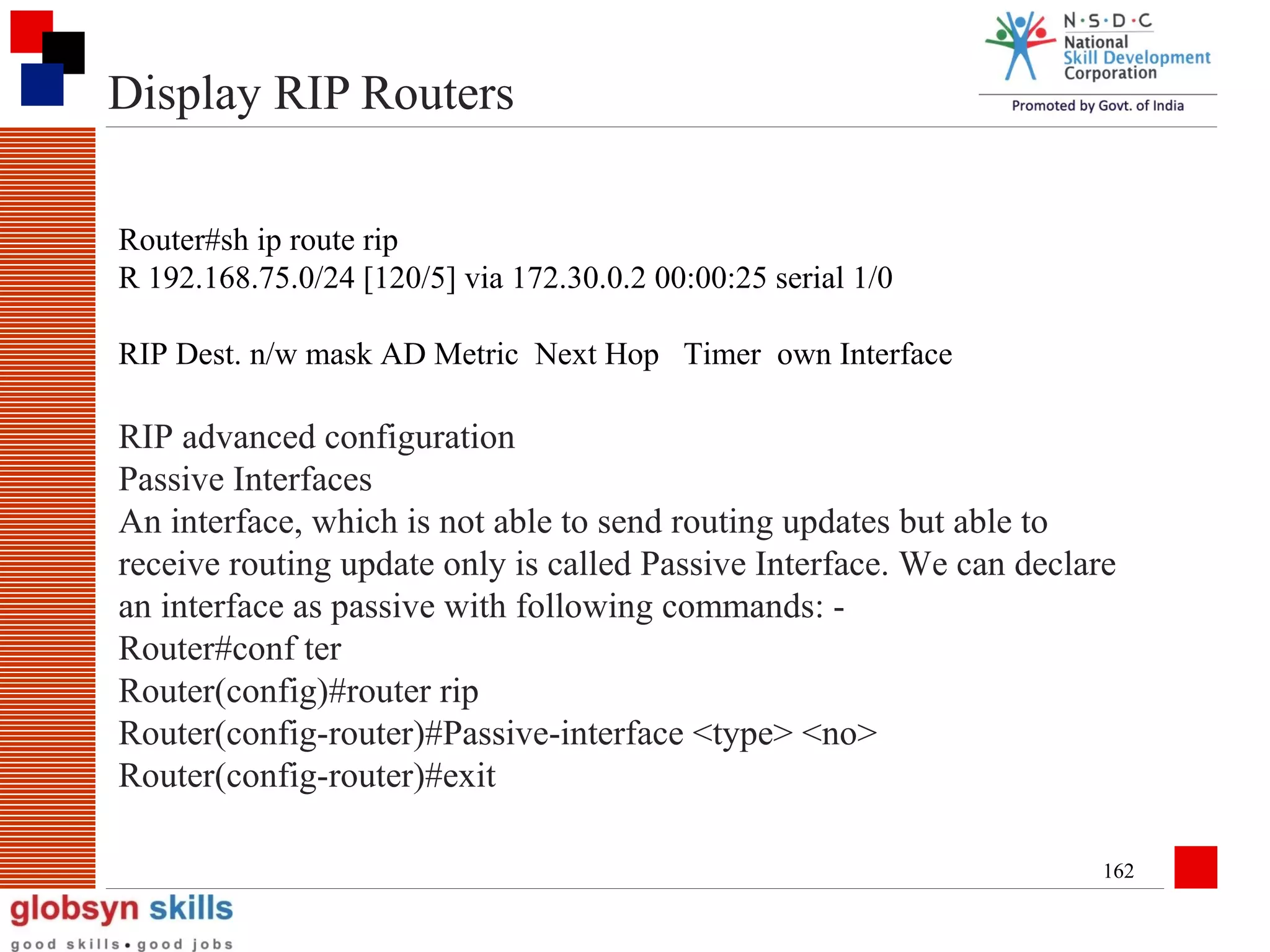 Display RIP Routers
Router#sh ip route rip
R 192.168.75.0/24 [120/5] via 172.30.0.2 00:00:25 serial 1/0
RIP Dest. n/w mask AD Metric Next Hop Timer own Interface

RIP advanced configuration
Passive Interfaces
An interface, which is not able to send routing updates but able to
receive routing update only is called Passive Interface. We can declare
an interface as passive with following commands: Router#conf ter
Router(config)#router rip
Router(config-router)#Passive-interface <type> <no>
Router(config-router)#exit
162

 