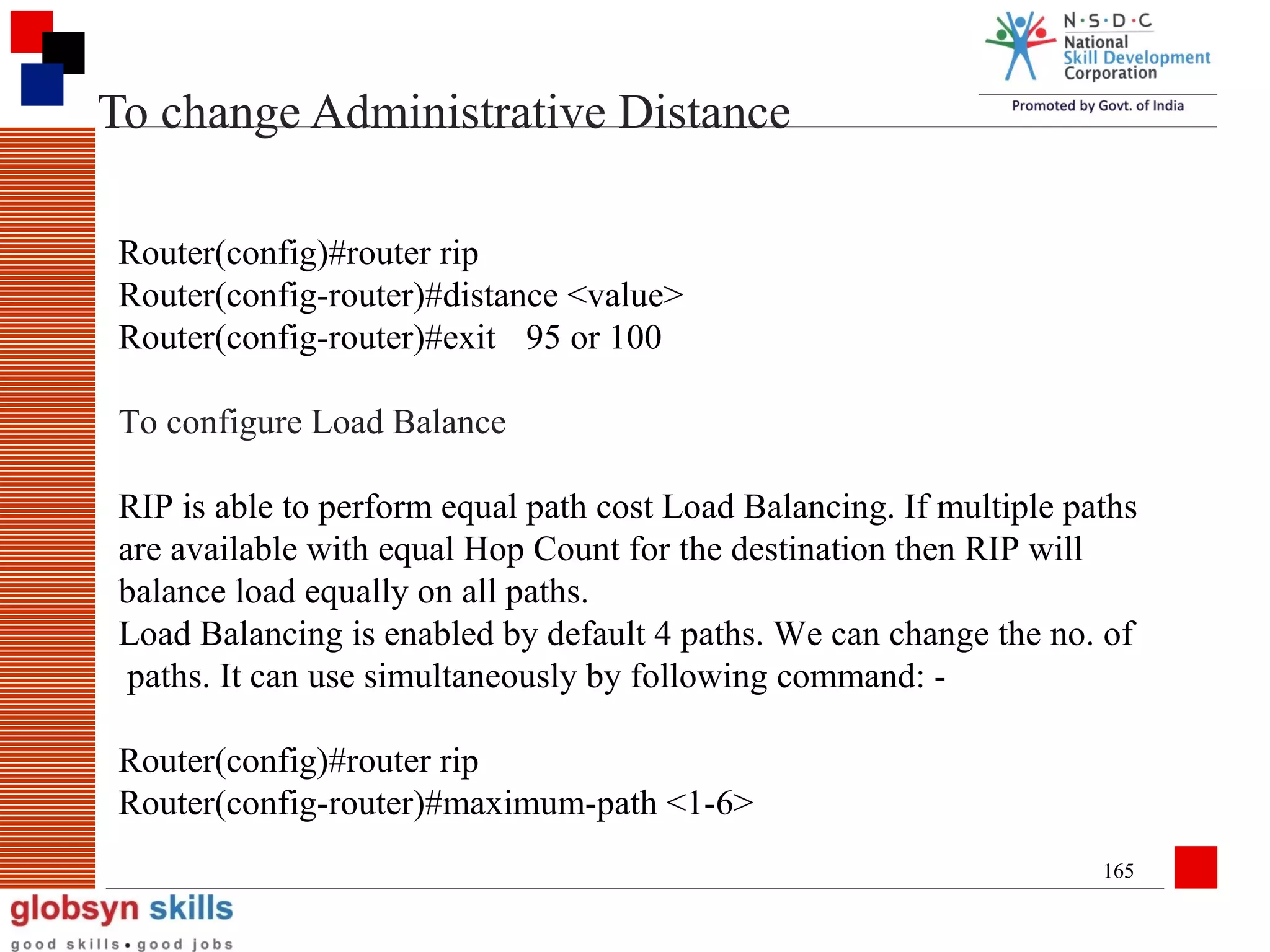 To change Administrative Distance
Router(config)#router rip
Router(config-router)#distance <value>
Router(config-router)#exit 95 or 100
To configure Load Balance
RIP is able to perform equal path cost Load Balancing. If multiple paths
are available with equal Hop Count for the destination then RIP will
balance load equally on all paths.
Load Balancing is enabled by default 4 paths. We can change the no. of
paths. It can use simultaneously by following command: Router(config)#router rip
Router(config-router)#maximum-path <1-6>
165

 
