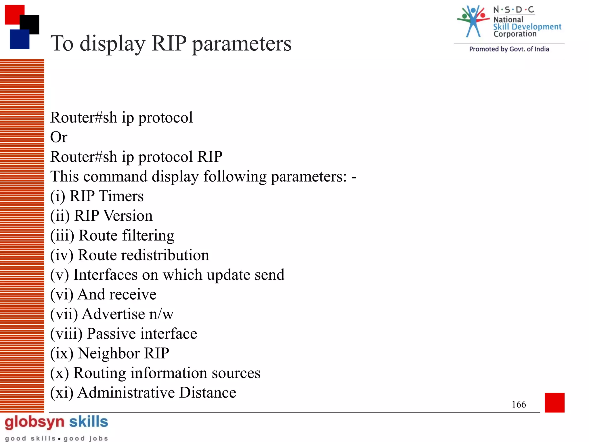 To display RIP parameters
Router#sh ip protocol
Or
Router#sh ip protocol RIP
This command display following parameters: (i) RIP Timers
(ii) RIP Version
(iii) Route filtering
(iv) Route redistribution
(v) Interfaces on which update send
(vi) And receive
(vii) Advertise n/w
(viii) Passive interface
(ix) Neighbor RIP
(x) Routing information sources
(xi) Administrative Distance

166

 