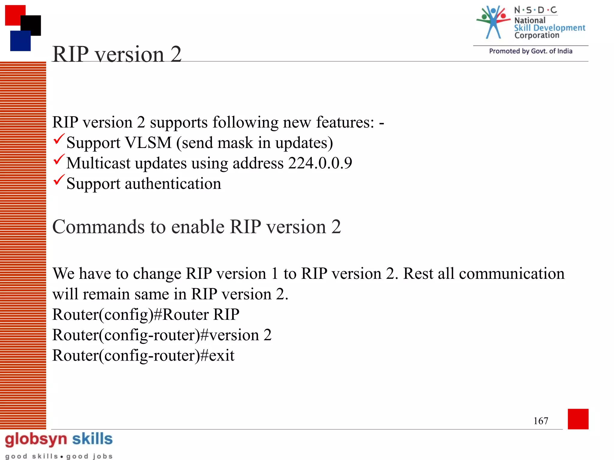 RIP version 2
RIP version 2 supports following new features: Support VLSM (send mask in updates)
Multicast updates using address 224.0.0.9
Support authentication

Commands to enable RIP version 2
We have to change RIP version 1 to RIP version 2. Rest all communication
will remain same in RIP version 2.
Router(config)#Router RIP
Router(config-router)#version 2
Router(config-router)#exit

167

 