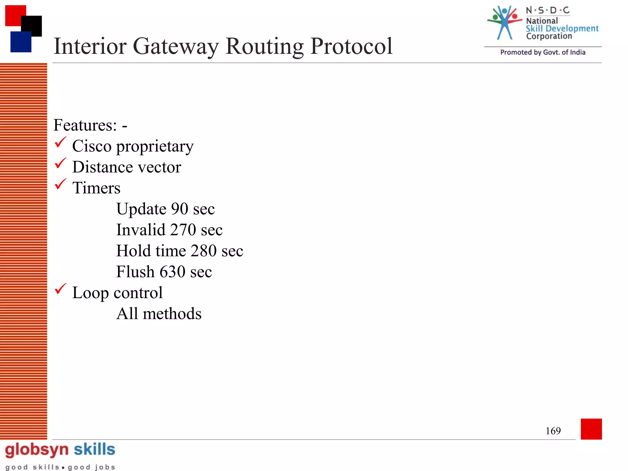 Interior Gateway Routing Protocol
Features:  Cisco proprietary
 Distance vector
 Timers
Update 90 sec
Invalid 270 sec
Hold time 280 sec
Flush 630 sec
 Loop control
All methods

169

 