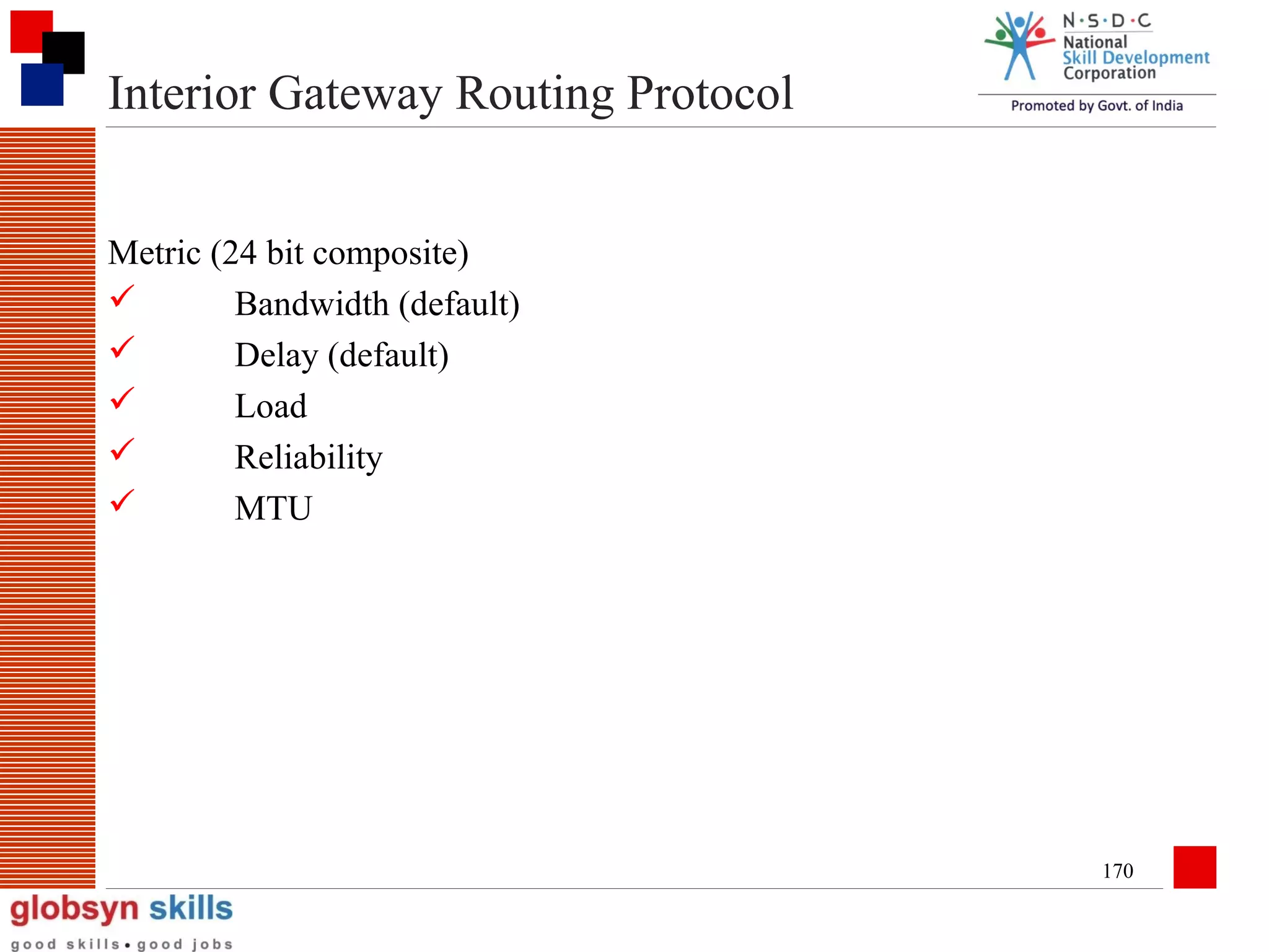 Interior Gateway Routing Protocol
Metric (24 bit composite)

Bandwidth (default)

Delay (default)

Load

Reliability

MTU

170

 