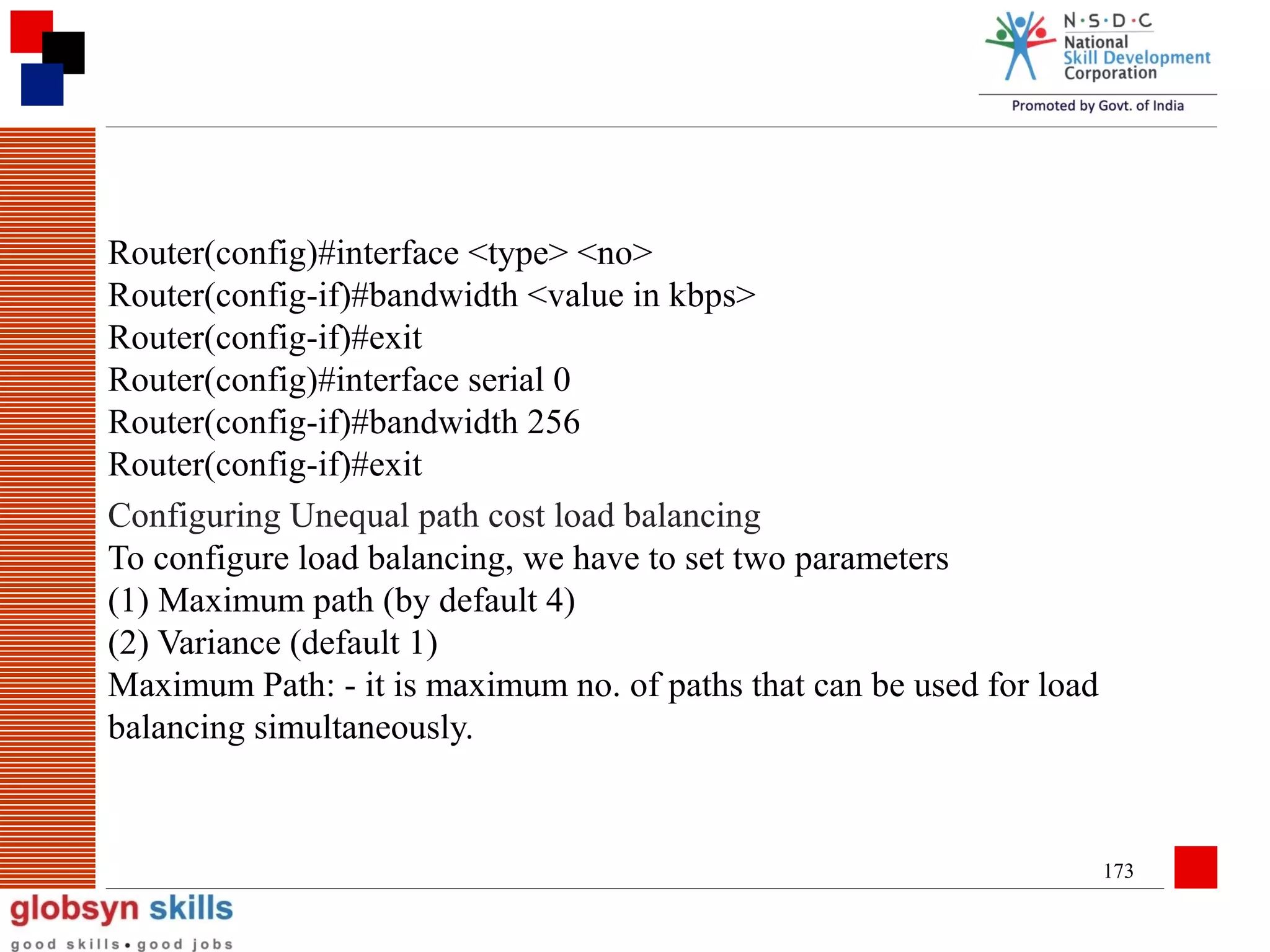 Router(config)#interface <type> <no>
Router(config-if)#bandwidth <value in kbps>
Router(config-if)#exit
Router(config)#interface serial 0
Router(config-if)#bandwidth 256
Router(config-if)#exit
Configuring Unequal path cost load balancing
To configure load balancing, we have to set two parameters
(1) Maximum path (by default 4)
(2) Variance (default 1)
Maximum Path: - it is maximum no. of paths that can be used for load
balancing simultaneously.

173

 