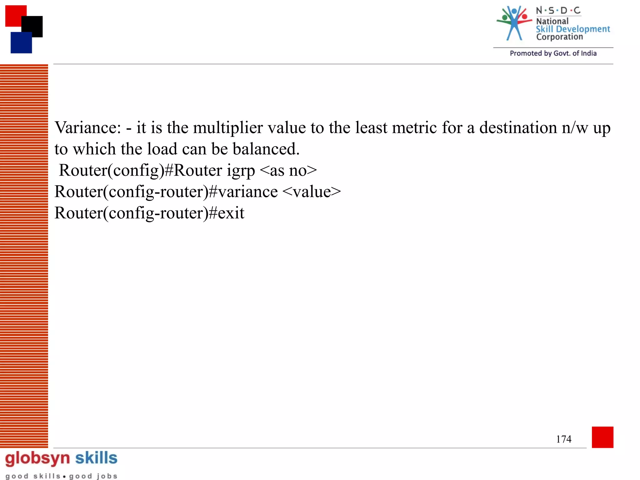 Variance: - it is the multiplier value to the least metric for a destination n/w up
to which the load can be balanced.
Router(config)#Router igrp <as no>
Router(config-router)#variance <value>
Router(config-router)#exit

174

 