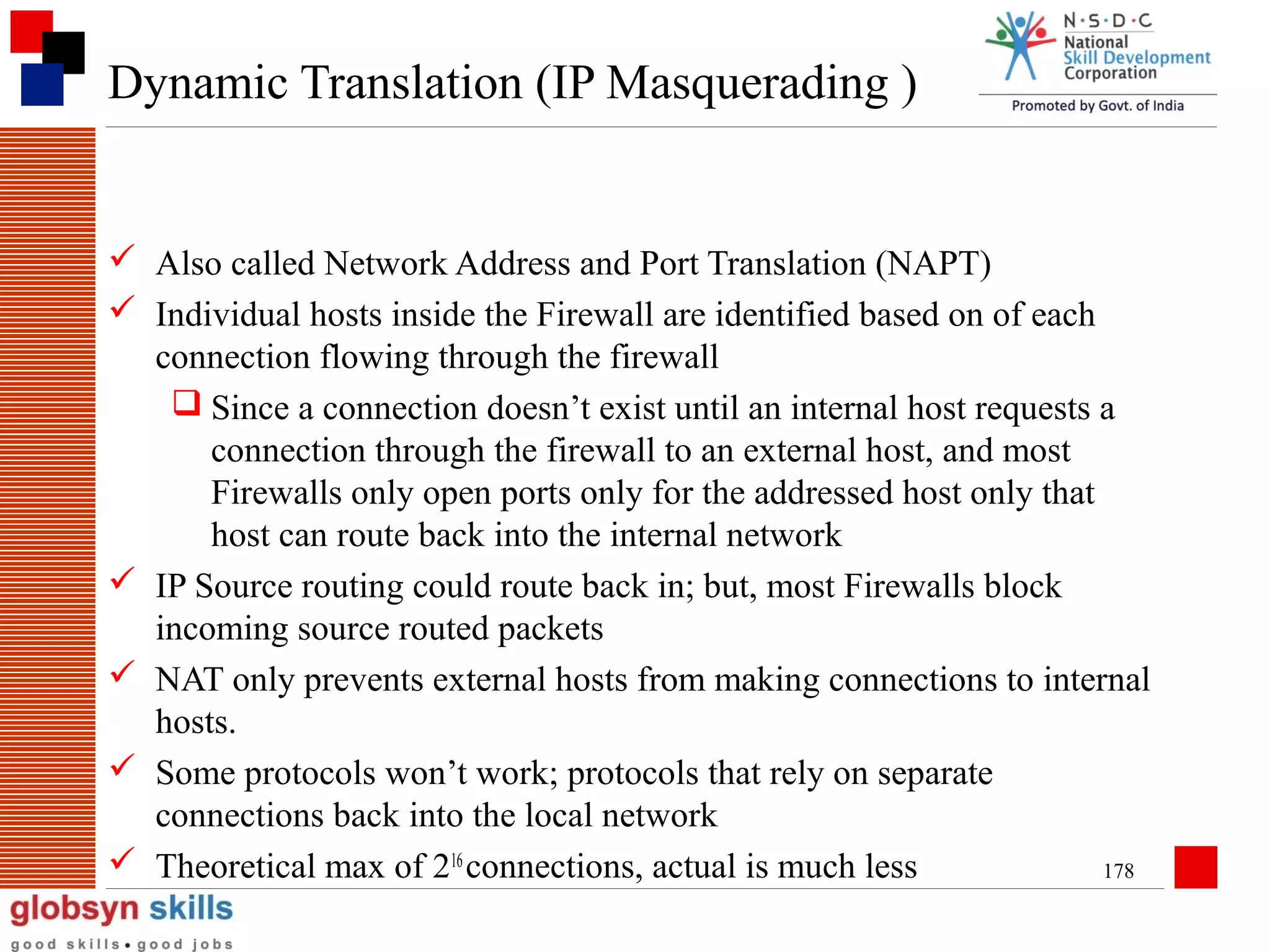 Dynamic Translation (IP Masquerading )

 Also called Network Address and Port Translation (NAPT)
 Individual hosts inside the Firewall are identified based on of each
connection flowing through the firewall
 Since a connection doesn’t exist until an internal host requests a
connection through the firewall to an external host, and most
Firewalls only open ports only for the addressed host only that
host can route back into the internal network
 IP Source routing could route back in; but, most Firewalls block
incoming source routed packets
 NAT only prevents external hosts from making connections to internal
hosts.
 Some protocols won’t work; protocols that rely on separate
connections back into the local network
 Theoretical max of 216 connections, actual is much less
178

 