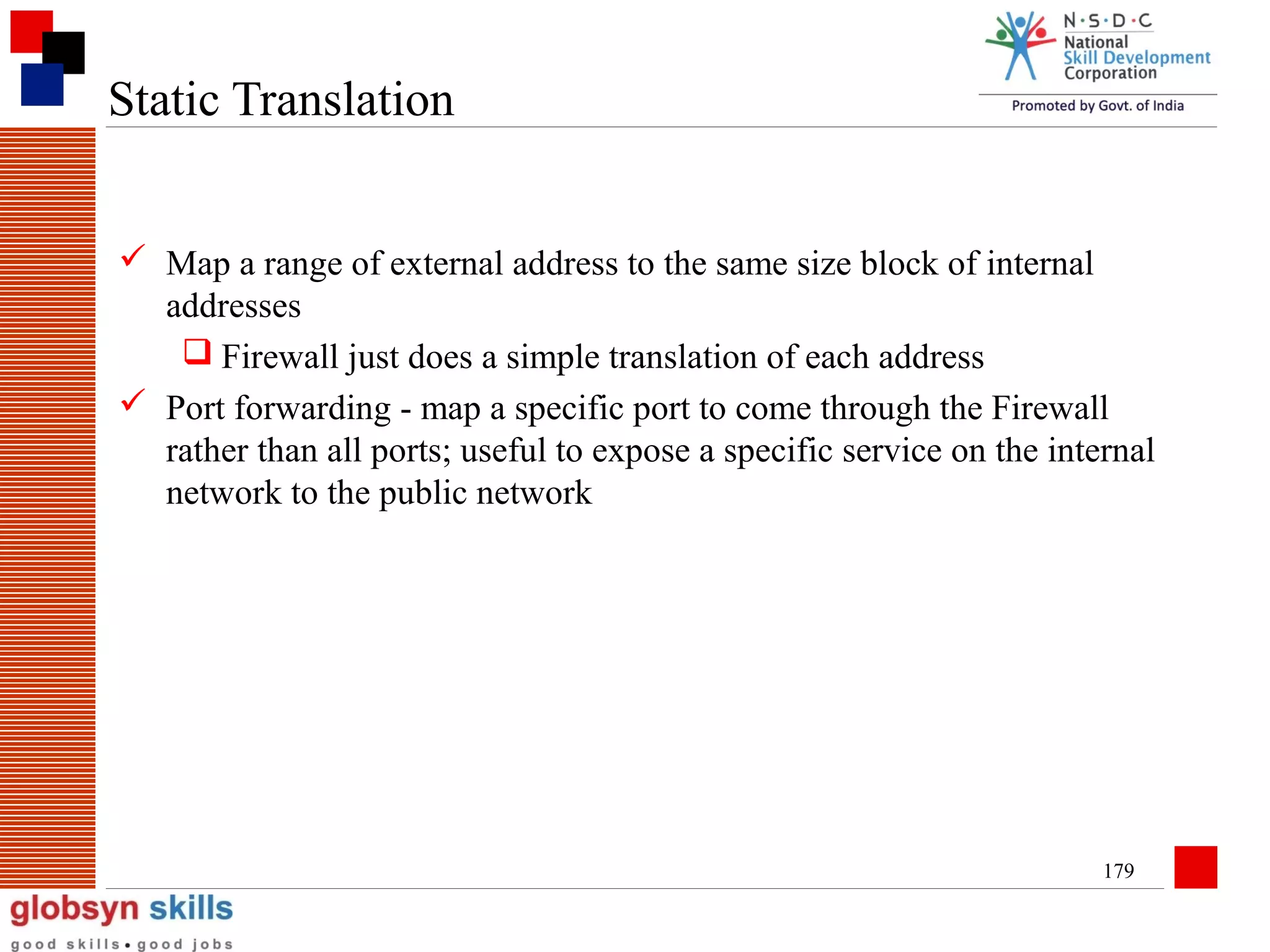 Static Translation
 Map a range of external address to the same size block of internal
addresses
 Firewall just does a simple translation of each address
 Port forwarding - map a specific port to come through the Firewall
rather than all ports; useful to expose a specific service on the internal
network to the public network

179

 