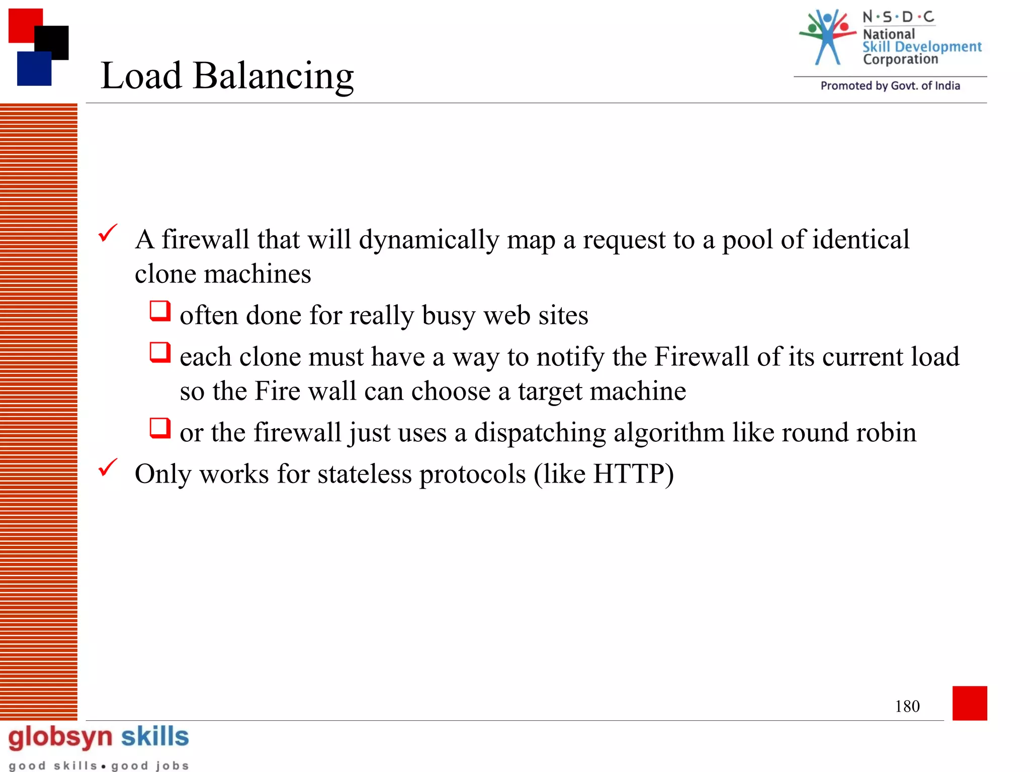 Load Balancing

 A firewall that will dynamically map a request to a pool of identical
clone machines
 often done for really busy web sites
 each clone must have a way to notify the Firewall of its current load
so the Fire wall can choose a target machine
 or the firewall just uses a dispatching algorithm like round robin
 Only works for stateless protocols (like HTTP)

180

 
