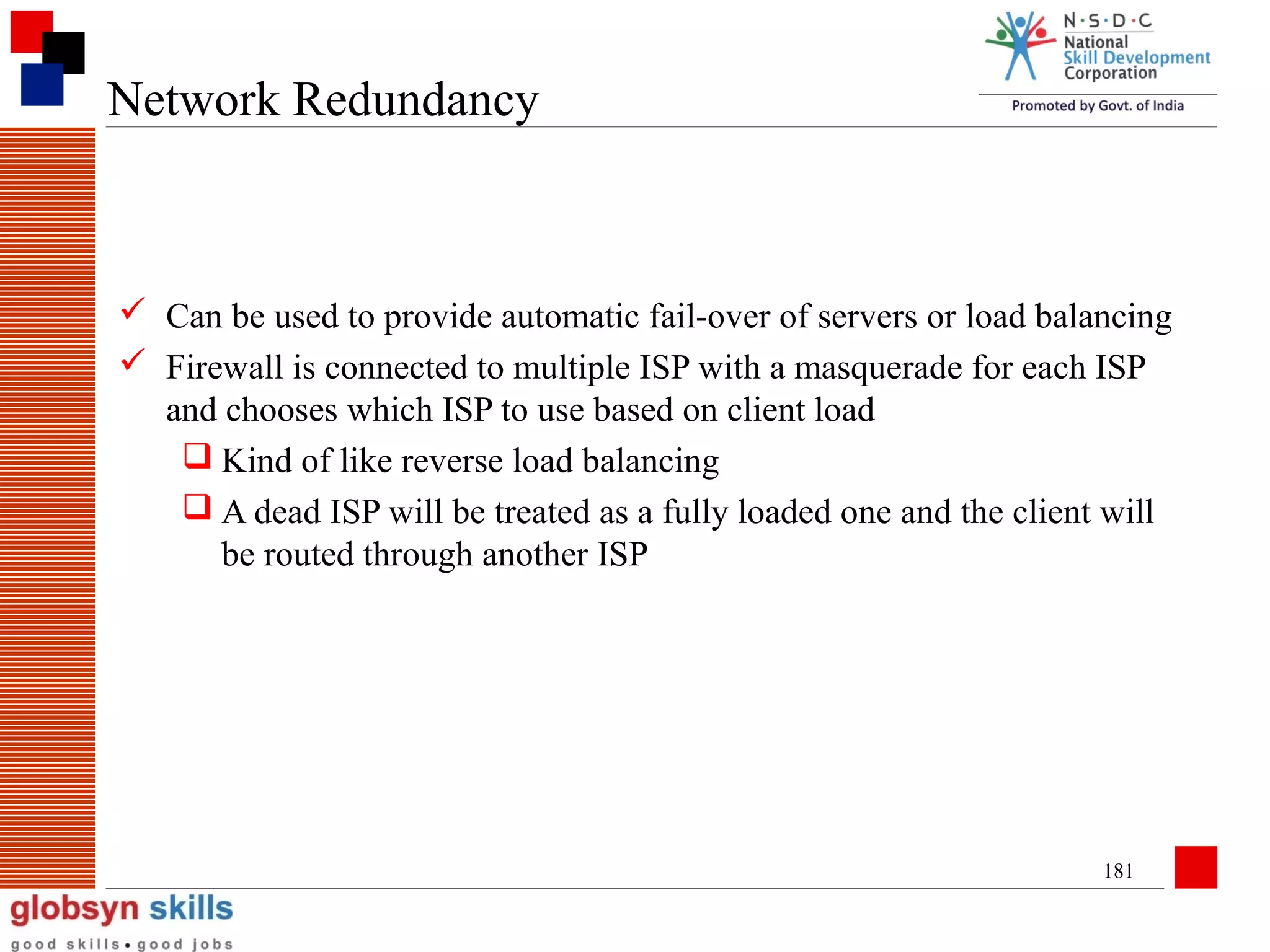 Network Redundancy

 Can be used to provide automatic fail-over of servers or load balancing
 Firewall is connected to multiple ISP with a masquerade for each ISP
and chooses which ISP to use based on client load
 Kind of like reverse load balancing
 A dead ISP will be treated as a fully loaded one and the client will
be routed through another ISP

181

 