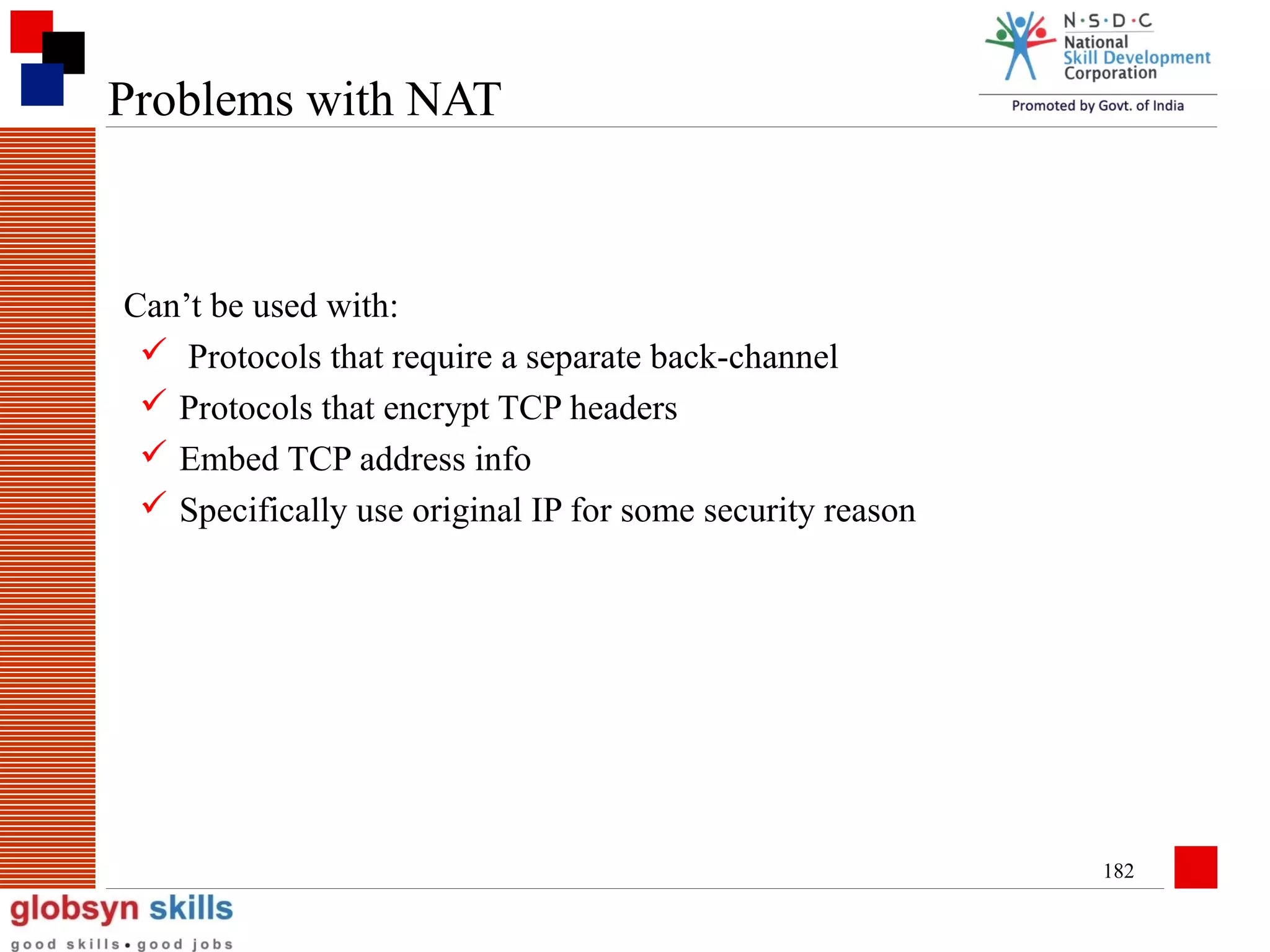 Problems with NAT

Can’t be used with:
 Protocols that require a separate back-channel
 Protocols that encrypt TCP headers
 Embed TCP address info
 Specifically use original IP for some security reason

182

 