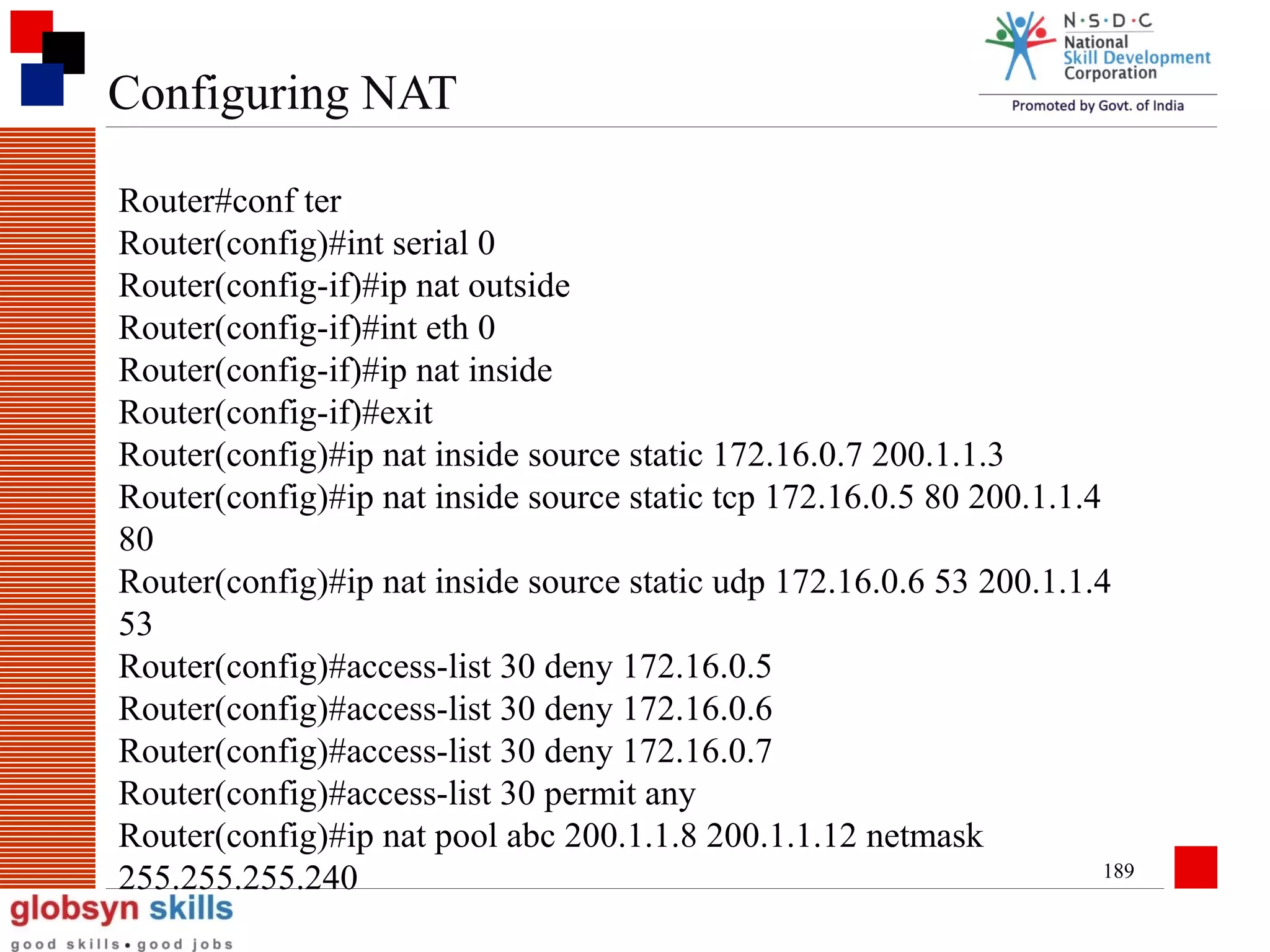 Configuring NAT
Router#conf ter
Router(config)#int serial 0
Router(config-if)#ip nat outside
Router(config-if)#int eth 0
Router(config-if)#ip nat inside
Router(config-if)#exit
Router(config)#ip nat inside source static 172.16.0.7 200.1.1.3
Router(config)#ip nat inside source static tcp 172.16.0.5 80 200.1.1.4
80
Router(config)#ip nat inside source static udp 172.16.0.6 53 200.1.1.4
53
Router(config)#access-list 30 deny 172.16.0.5
Router(config)#access-list 30 deny 172.16.0.6
Router(config)#access-list 30 deny 172.16.0.7
Router(config)#access-list 30 permit any
Router(config)#ip nat pool abc 200.1.1.8 200.1.1.12 netmask
189
255.255.255.240

 