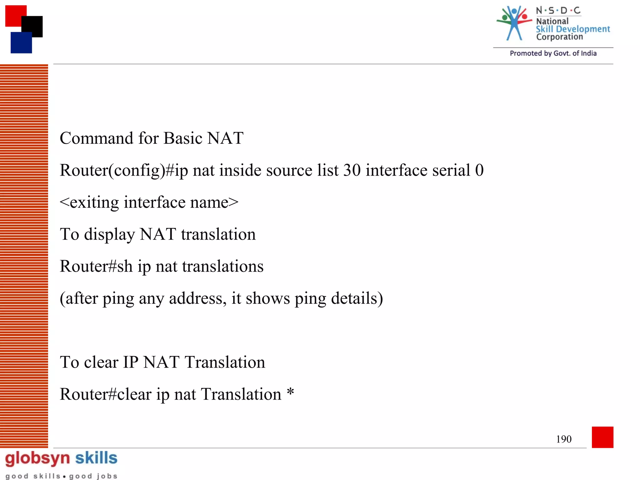 Command for Basic NAT
Router(config)#ip nat inside source list 30 interface serial 0
<exiting interface name>
To display NAT translation
Router#sh ip nat translations
(after ping any address, it shows ping details)
To clear IP NAT Translation
Router#clear ip nat Translation *
190

 
