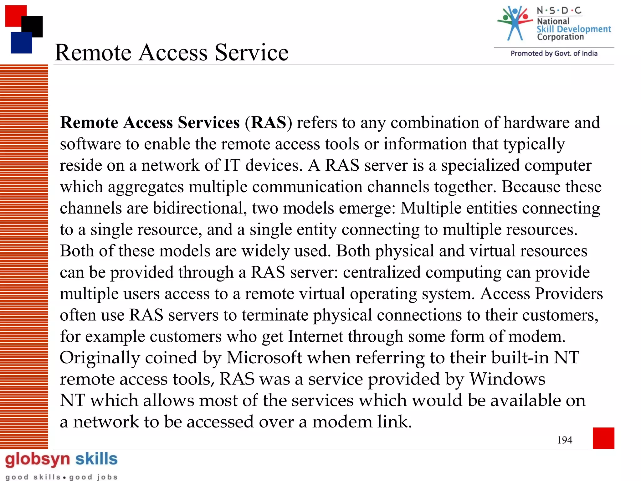 Remote Access Service
Remote Access Services (RAS) refers to any combination of hardware and
software to enable the remote access tools or information that typically
reside on a network of IT devices. A RAS server is a specialized computer
which aggregates multiple communication channels together. Because these
channels are bidirectional, two models emerge: Multiple entities connecting
to a single resource, and a single entity connecting to multiple resources.
Both of these models are widely used. Both physical and virtual resources
can be provided through a RAS server: centralized computing can provide
multiple users access to a remote virtual operating system. Access Providers
often use RAS servers to terminate physical connections to their customers,
for example customers who get Internet through some form of modem.
Originally coined by Microsoft when referring to their built-in NT
remote access tools, RAS was a service provided by Windows
NT which allows most of the services which would be available on
a network to be accessed over a modem link.
194

 