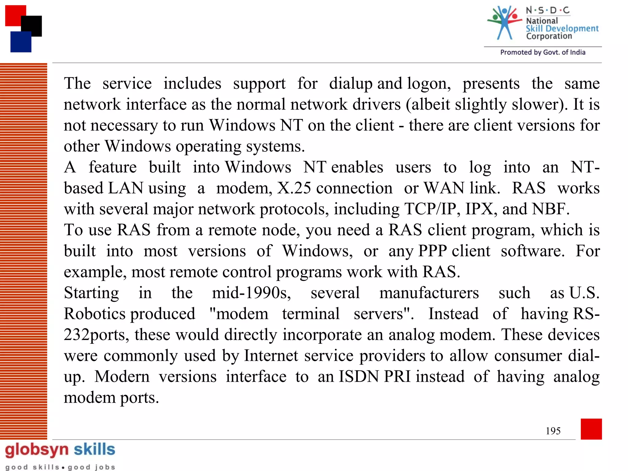 The service includes support for dialup and logon, presents the same
network interface as the normal network drivers (albeit slightly slower). It is
not necessary to run Windows NT on the client - there are client versions for
other Windows operating systems.
A feature built into Windows NT enables users to log into an NTbased LAN using a modem, X.25 connection or WAN link. RAS works
with several major network protocols, including TCP/IP, IPX, and NBF.
To use RAS from a remote node, you need a RAS client program, which is
built into most versions of Windows, or any PPP client software. For
example, most remote control programs work with RAS.
Starting in the mid-1990s, several manufacturers such as U.S.
Robotics produced "modem terminal servers". Instead of having RS232ports, these would directly incorporate an analog modem. These devices
were commonly used by Internet service providers to allow consumer dialup. Modern versions interface to an ISDN PRI instead of having analog
modem ports.
195

 